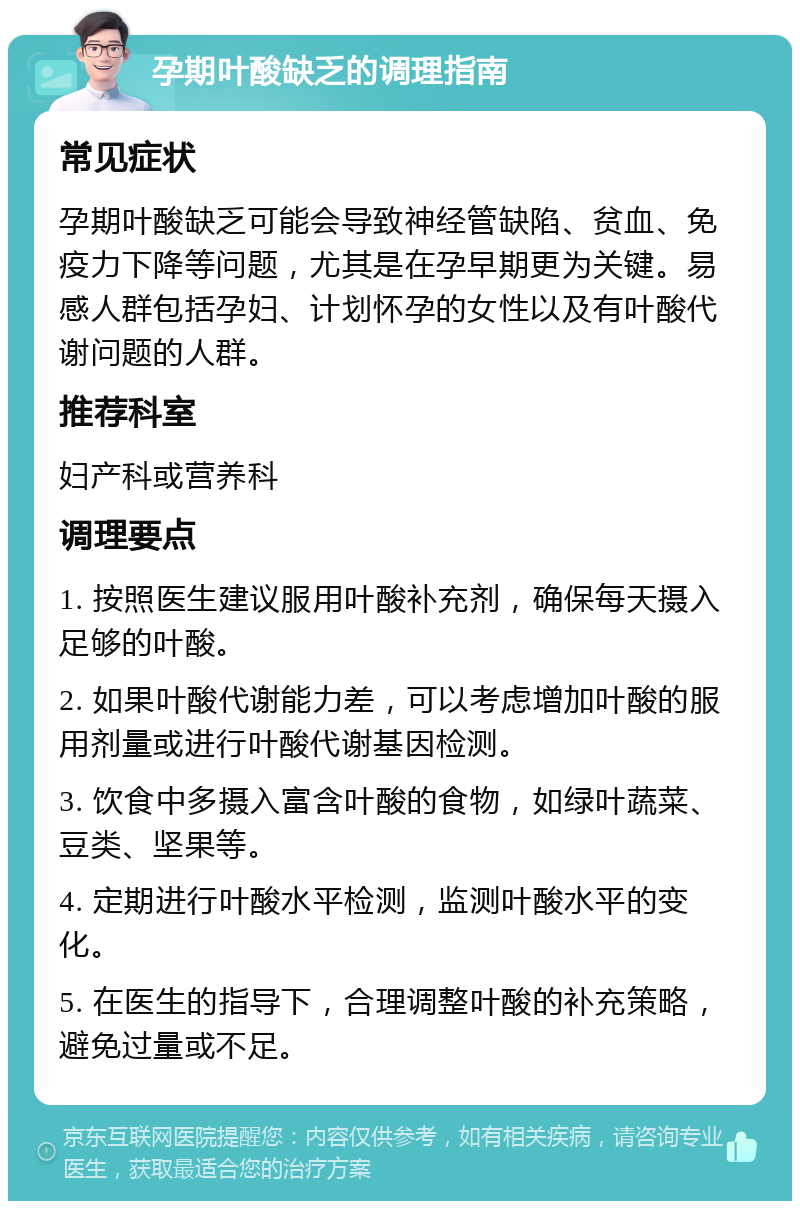 孕期叶酸缺乏的调理指南 常见症状 孕期叶酸缺乏可能会导致神经管缺陷、贫血、免疫力下降等问题，尤其是在孕早期更为关键。易感人群包括孕妇、计划怀孕的女性以及有叶酸代谢问题的人群。 推荐科室 妇产科或营养科 调理要点 1. 按照医生建议服用叶酸补充剂，确保每天摄入足够的叶酸。 2. 如果叶酸代谢能力差，可以考虑增加叶酸的服用剂量或进行叶酸代谢基因检测。 3. 饮食中多摄入富含叶酸的食物，如绿叶蔬菜、豆类、坚果等。 4. 定期进行叶酸水平检测，监测叶酸水平的变化。 5. 在医生的指导下，合理调整叶酸的补充策略，避免过量或不足。