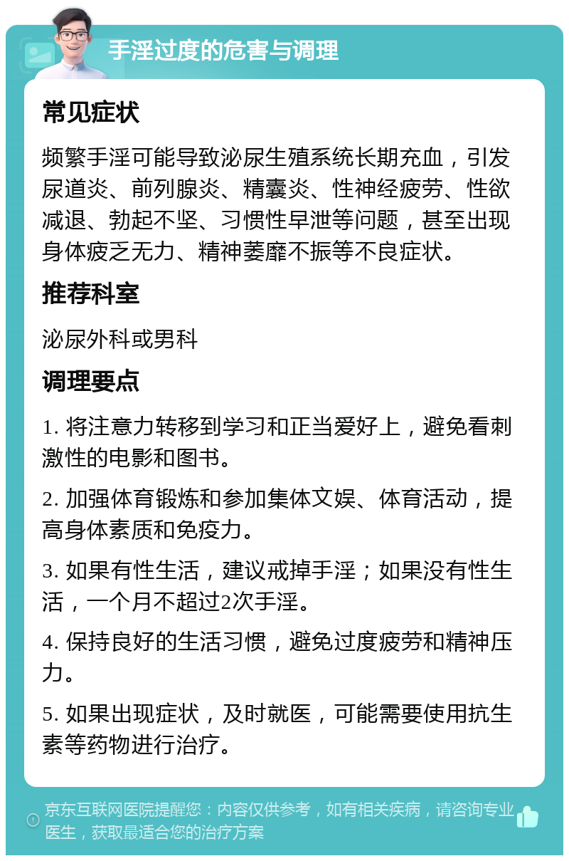 手淫过度的危害与调理 常见症状 频繁手淫可能导致泌尿生殖系统长期充血，引发尿道炎、前列腺炎、精囊炎、性神经疲劳、性欲减退、勃起不坚、习惯性早泄等问题，甚至出现身体疲乏无力、精神萎靡不振等不良症状。 推荐科室 泌尿外科或男科 调理要点 1. 将注意力转移到学习和正当爱好上，避免看刺激性的电影和图书。 2. 加强体育锻炼和参加集体文娱、体育活动，提高身体素质和免疫力。 3. 如果有性生活，建议戒掉手淫；如果没有性生活，一个月不超过2次手淫。 4. 保持良好的生活习惯，避免过度疲劳和精神压力。 5. 如果出现症状，及时就医，可能需要使用抗生素等药物进行治疗。