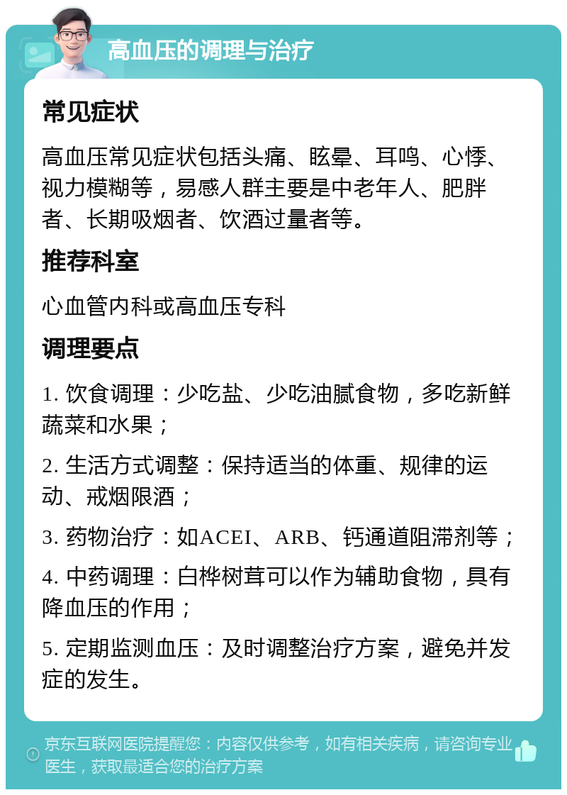 高血压的调理与治疗 常见症状 高血压常见症状包括头痛、眩晕、耳鸣、心悸、视力模糊等，易感人群主要是中老年人、肥胖者、长期吸烟者、饮酒过量者等。 推荐科室 心血管内科或高血压专科 调理要点 1. 饮食调理：少吃盐、少吃油腻食物，多吃新鲜蔬菜和水果； 2. 生活方式调整：保持适当的体重、规律的运动、戒烟限酒； 3. 药物治疗：如ACEI、ARB、钙通道阻滞剂等； 4. 中药调理：白桦树茸可以作为辅助食物，具有降血压的作用； 5. 定期监测血压：及时调整治疗方案，避免并发症的发生。