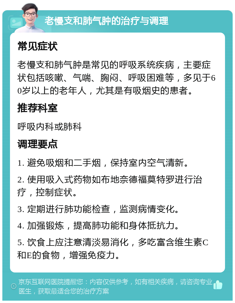 老慢支和肺气肿的治疗与调理 常见症状 老慢支和肺气肿是常见的呼吸系统疾病，主要症状包括咳嗽、气喘、胸闷、呼吸困难等，多见于60岁以上的老年人，尤其是有吸烟史的患者。 推荐科室 呼吸内科或肺科 调理要点 1. 避免吸烟和二手烟，保持室内空气清新。 2. 使用吸入式药物如布地奈德福莫特罗进行治疗，控制症状。 3. 定期进行肺功能检查，监测病情变化。 4. 加强锻炼，提高肺功能和身体抵抗力。 5. 饮食上应注意清淡易消化，多吃富含维生素C和E的食物，增强免疫力。