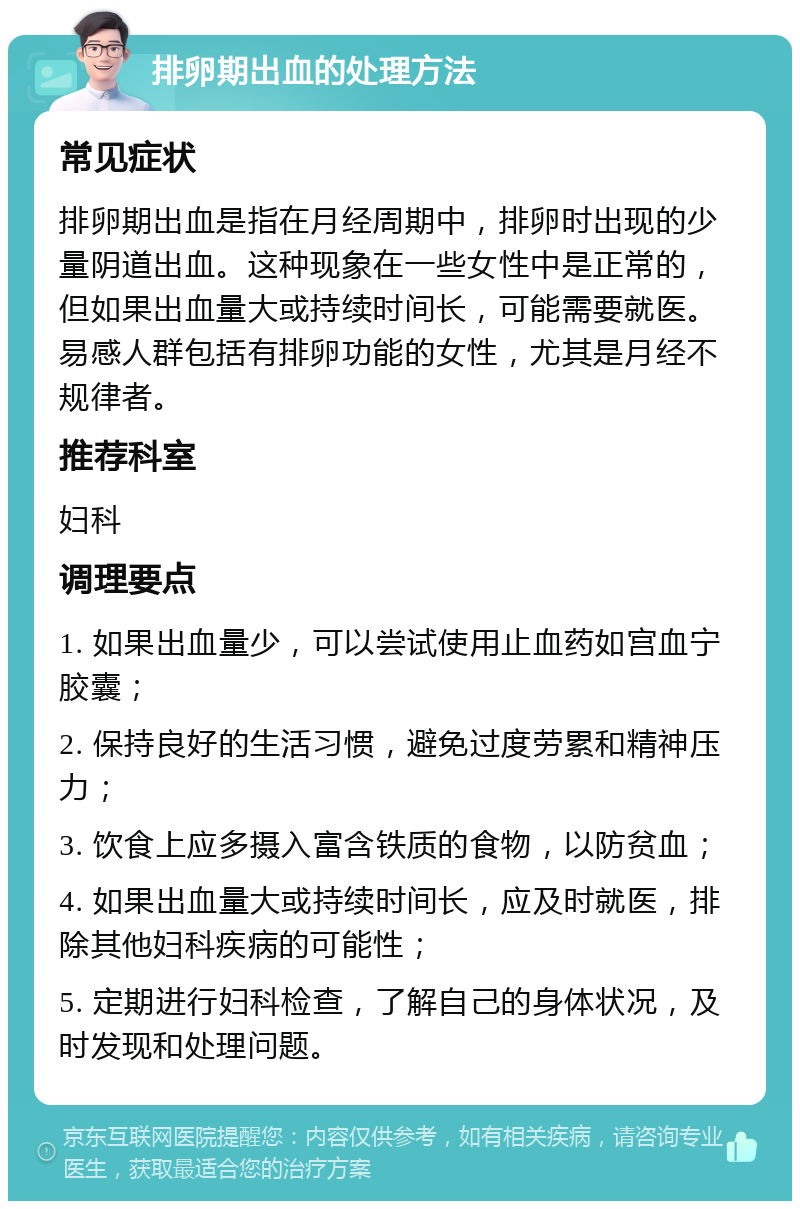 排卵期出血的处理方法 常见症状 排卵期出血是指在月经周期中，排卵时出现的少量阴道出血。这种现象在一些女性中是正常的，但如果出血量大或持续时间长，可能需要就医。易感人群包括有排卵功能的女性，尤其是月经不规律者。 推荐科室 妇科 调理要点 1. 如果出血量少，可以尝试使用止血药如宫血宁胶囊； 2. 保持良好的生活习惯，避免过度劳累和精神压力； 3. 饮食上应多摄入富含铁质的食物，以防贫血； 4. 如果出血量大或持续时间长，应及时就医，排除其他妇科疾病的可能性； 5. 定期进行妇科检查，了解自己的身体状况，及时发现和处理问题。