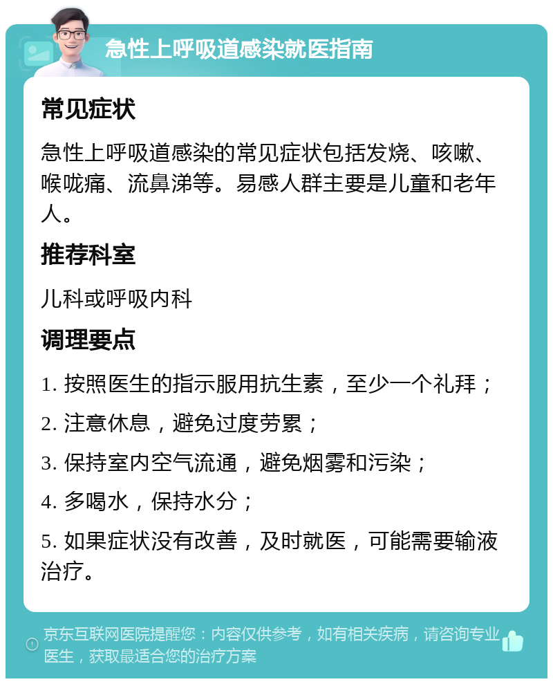 急性上呼吸道感染就医指南 常见症状 急性上呼吸道感染的常见症状包括发烧、咳嗽、喉咙痛、流鼻涕等。易感人群主要是儿童和老年人。 推荐科室 儿科或呼吸内科 调理要点 1. 按照医生的指示服用抗生素，至少一个礼拜； 2. 注意休息，避免过度劳累； 3. 保持室内空气流通，避免烟雾和污染； 4. 多喝水，保持水分； 5. 如果症状没有改善，及时就医，可能需要输液治疗。