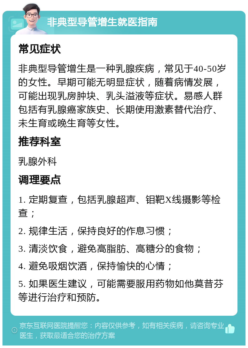 非典型导管增生就医指南 常见症状 非典型导管增生是一种乳腺疾病，常见于40-50岁的女性。早期可能无明显症状，随着病情发展，可能出现乳房肿块、乳头溢液等症状。易感人群包括有乳腺癌家族史、长期使用激素替代治疗、未生育或晚生育等女性。 推荐科室 乳腺外科 调理要点 1. 定期复查，包括乳腺超声、钼靶X线摄影等检查； 2. 规律生活，保持良好的作息习惯； 3. 清淡饮食，避免高脂肪、高糖分的食物； 4. 避免吸烟饮酒，保持愉快的心情； 5. 如果医生建议，可能需要服用药物如他莫昔芬等进行治疗和预防。