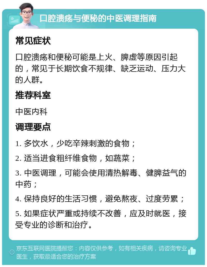 口腔溃疡与便秘的中医调理指南 常见症状 口腔溃疡和便秘可能是上火、脾虚等原因引起的，常见于长期饮食不规律、缺乏运动、压力大的人群。 推荐科室 中医内科 调理要点 1. 多饮水，少吃辛辣刺激的食物； 2. 适当进食粗纤维食物，如蔬菜； 3. 中医调理，可能会使用清热解毒、健脾益气的中药； 4. 保持良好的生活习惯，避免熬夜、过度劳累； 5. 如果症状严重或持续不改善，应及时就医，接受专业的诊断和治疗。