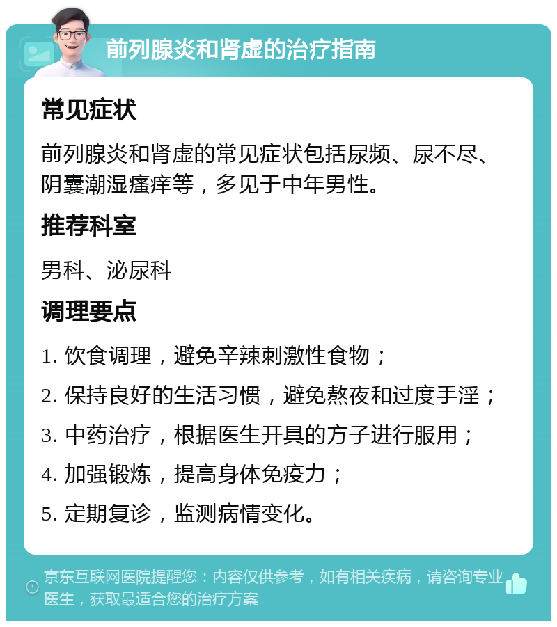 前列腺炎和肾虚的治疗指南 常见症状 前列腺炎和肾虚的常见症状包括尿频、尿不尽、阴囊潮湿瘙痒等，多见于中年男性。 推荐科室 男科、泌尿科 调理要点 1. 饮食调理，避免辛辣刺激性食物； 2. 保持良好的生活习惯，避免熬夜和过度手淫； 3. 中药治疗，根据医生开具的方子进行服用； 4. 加强锻炼，提高身体免疫力； 5. 定期复诊，监测病情变化。