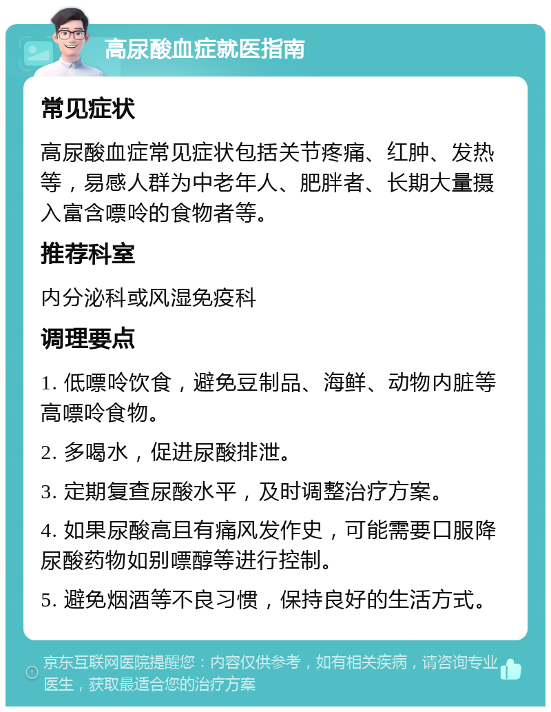 高尿酸血症就医指南 常见症状 高尿酸血症常见症状包括关节疼痛、红肿、发热等，易感人群为中老年人、肥胖者、长期大量摄入富含嘌呤的食物者等。 推荐科室 内分泌科或风湿免疫科 调理要点 1. 低嘌呤饮食，避免豆制品、海鲜、动物内脏等高嘌呤食物。 2. 多喝水，促进尿酸排泄。 3. 定期复查尿酸水平，及时调整治疗方案。 4. 如果尿酸高且有痛风发作史，可能需要口服降尿酸药物如别嘌醇等进行控制。 5. 避免烟酒等不良习惯，保持良好的生活方式。