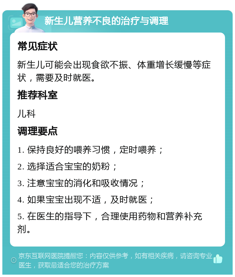 新生儿营养不良的治疗与调理 常见症状 新生儿可能会出现食欲不振、体重增长缓慢等症状，需要及时就医。 推荐科室 儿科 调理要点 1. 保持良好的喂养习惯，定时喂养； 2. 选择适合宝宝的奶粉； 3. 注意宝宝的消化和吸收情况； 4. 如果宝宝出现不适，及时就医； 5. 在医生的指导下，合理使用药物和营养补充剂。