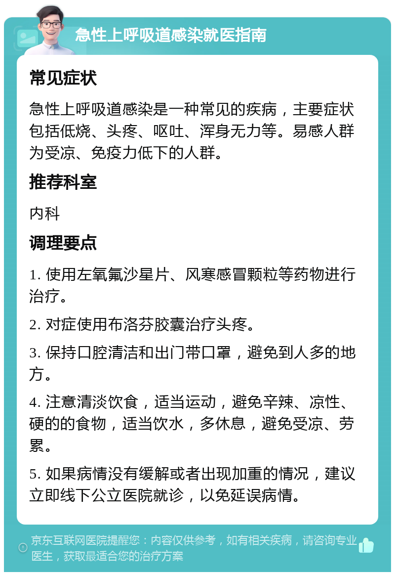 急性上呼吸道感染就医指南 常见症状 急性上呼吸道感染是一种常见的疾病，主要症状包括低烧、头疼、呕吐、浑身无力等。易感人群为受凉、免疫力低下的人群。 推荐科室 内科 调理要点 1. 使用左氧氟沙星片、风寒感冒颗粒等药物进行治疗。 2. 对症使用布洛芬胶囊治疗头疼。 3. 保持口腔清洁和出门带口罩，避免到人多的地方。 4. 注意清淡饮食，适当运动，避免辛辣、凉性、硬的的食物，适当饮水，多休息，避免受凉、劳累。 5. 如果病情没有缓解或者出现加重的情况，建议立即线下公立医院就诊，以免延误病情。