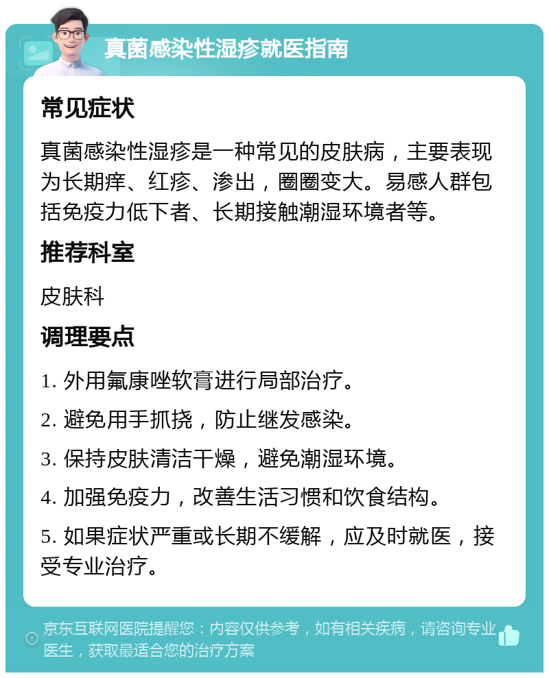 真菌感染性湿疹就医指南 常见症状 真菌感染性湿疹是一种常见的皮肤病，主要表现为长期痒、红疹、渗出，圈圈变大。易感人群包括免疫力低下者、长期接触潮湿环境者等。 推荐科室 皮肤科 调理要点 1. 外用氟康唑软膏进行局部治疗。 2. 避免用手抓挠，防止继发感染。 3. 保持皮肤清洁干燥，避免潮湿环境。 4. 加强免疫力，改善生活习惯和饮食结构。 5. 如果症状严重或长期不缓解，应及时就医，接受专业治疗。