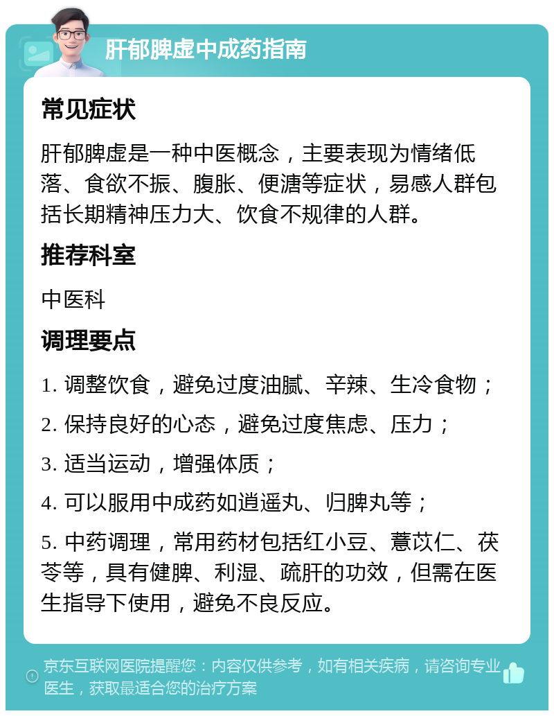 肝郁脾虚中成药指南 常见症状 肝郁脾虚是一种中医概念，主要表现为情绪低落、食欲不振、腹胀、便溏等症状，易感人群包括长期精神压力大、饮食不规律的人群。 推荐科室 中医科 调理要点 1. 调整饮食，避免过度油腻、辛辣、生冷食物； 2. 保持良好的心态，避免过度焦虑、压力； 3. 适当运动，增强体质； 4. 可以服用中成药如逍遥丸、归脾丸等； 5. 中药调理，常用药材包括红小豆、薏苡仁、茯苓等，具有健脾、利湿、疏肝的功效，但需在医生指导下使用，避免不良反应。