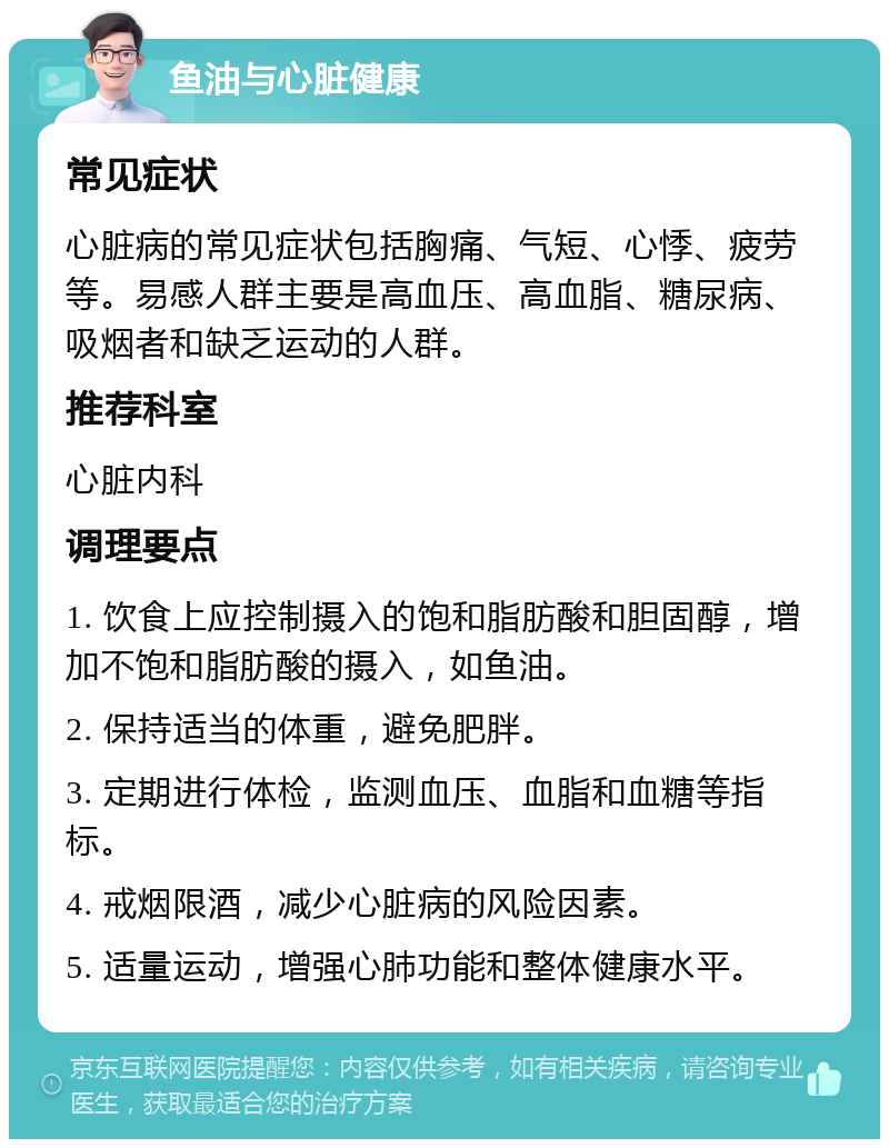 鱼油与心脏健康 常见症状 心脏病的常见症状包括胸痛、气短、心悸、疲劳等。易感人群主要是高血压、高血脂、糖尿病、吸烟者和缺乏运动的人群。 推荐科室 心脏内科 调理要点 1. 饮食上应控制摄入的饱和脂肪酸和胆固醇，增加不饱和脂肪酸的摄入，如鱼油。 2. 保持适当的体重，避免肥胖。 3. 定期进行体检，监测血压、血脂和血糖等指标。 4. 戒烟限酒，减少心脏病的风险因素。 5. 适量运动，增强心肺功能和整体健康水平。