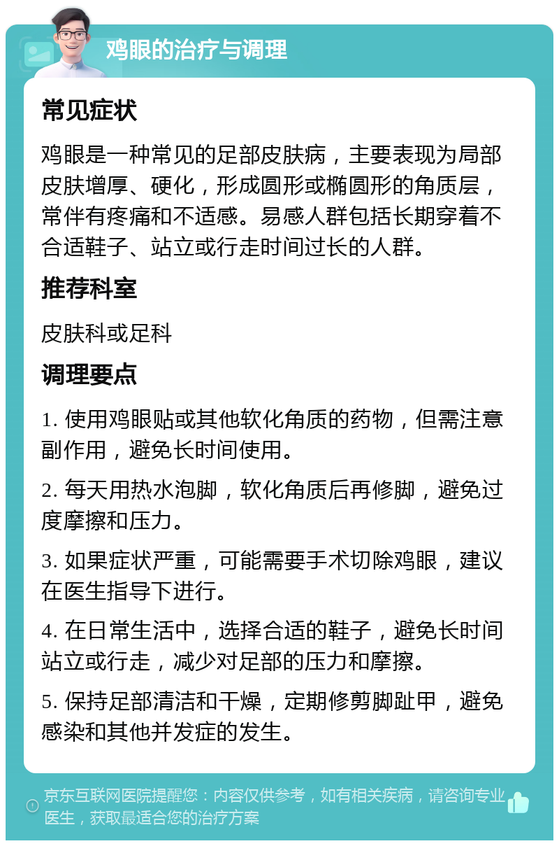 鸡眼的治疗与调理 常见症状 鸡眼是一种常见的足部皮肤病，主要表现为局部皮肤增厚、硬化，形成圆形或椭圆形的角质层，常伴有疼痛和不适感。易感人群包括长期穿着不合适鞋子、站立或行走时间过长的人群。 推荐科室 皮肤科或足科 调理要点 1. 使用鸡眼贴或其他软化角质的药物，但需注意副作用，避免长时间使用。 2. 每天用热水泡脚，软化角质后再修脚，避免过度摩擦和压力。 3. 如果症状严重，可能需要手术切除鸡眼，建议在医生指导下进行。 4. 在日常生活中，选择合适的鞋子，避免长时间站立或行走，减少对足部的压力和摩擦。 5. 保持足部清洁和干燥，定期修剪脚趾甲，避免感染和其他并发症的发生。