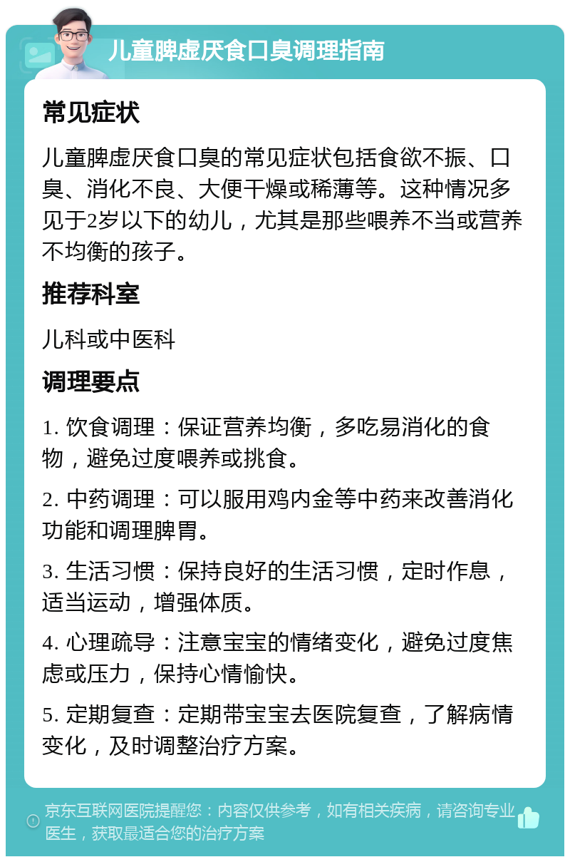 儿童脾虚厌食口臭调理指南 常见症状 儿童脾虚厌食口臭的常见症状包括食欲不振、口臭、消化不良、大便干燥或稀薄等。这种情况多见于2岁以下的幼儿，尤其是那些喂养不当或营养不均衡的孩子。 推荐科室 儿科或中医科 调理要点 1. 饮食调理：保证营养均衡，多吃易消化的食物，避免过度喂养或挑食。 2. 中药调理：可以服用鸡内金等中药来改善消化功能和调理脾胃。 3. 生活习惯：保持良好的生活习惯，定时作息，适当运动，增强体质。 4. 心理疏导：注意宝宝的情绪变化，避免过度焦虑或压力，保持心情愉快。 5. 定期复查：定期带宝宝去医院复查，了解病情变化，及时调整治疗方案。