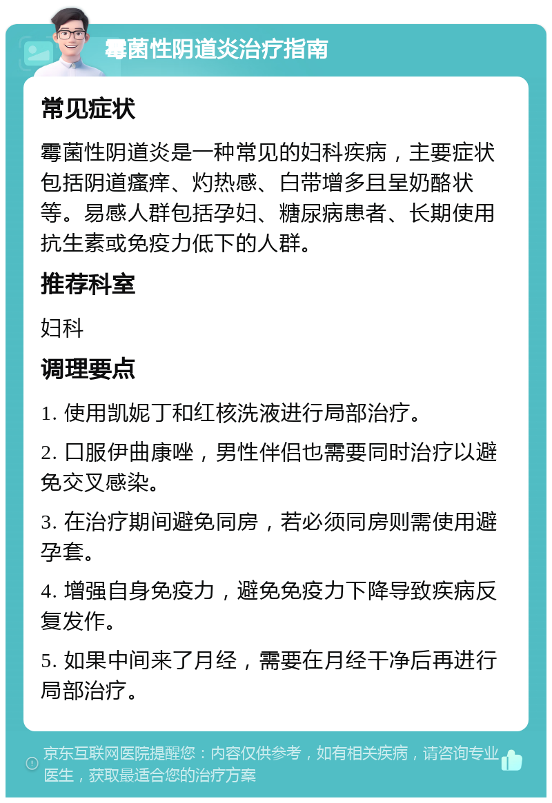 霉菌性阴道炎治疗指南 常见症状 霉菌性阴道炎是一种常见的妇科疾病，主要症状包括阴道瘙痒、灼热感、白带增多且呈奶酪状等。易感人群包括孕妇、糖尿病患者、长期使用抗生素或免疫力低下的人群。 推荐科室 妇科 调理要点 1. 使用凯妮丁和红核洗液进行局部治疗。 2. 口服伊曲康唑，男性伴侣也需要同时治疗以避免交叉感染。 3. 在治疗期间避免同房，若必须同房则需使用避孕套。 4. 增强自身免疫力，避免免疫力下降导致疾病反复发作。 5. 如果中间来了月经，需要在月经干净后再进行局部治疗。