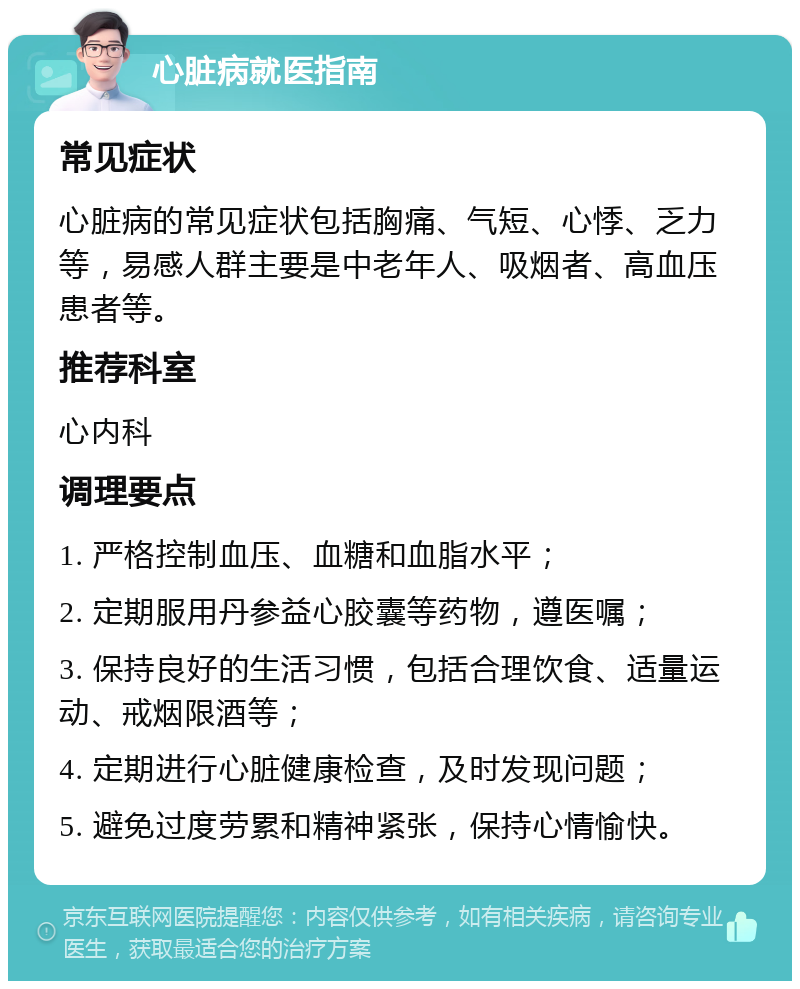 心脏病就医指南 常见症状 心脏病的常见症状包括胸痛、气短、心悸、乏力等，易感人群主要是中老年人、吸烟者、高血压患者等。 推荐科室 心内科 调理要点 1. 严格控制血压、血糖和血脂水平； 2. 定期服用丹参益心胶囊等药物，遵医嘱； 3. 保持良好的生活习惯，包括合理饮食、适量运动、戒烟限酒等； 4. 定期进行心脏健康检查，及时发现问题； 5. 避免过度劳累和精神紧张，保持心情愉快。