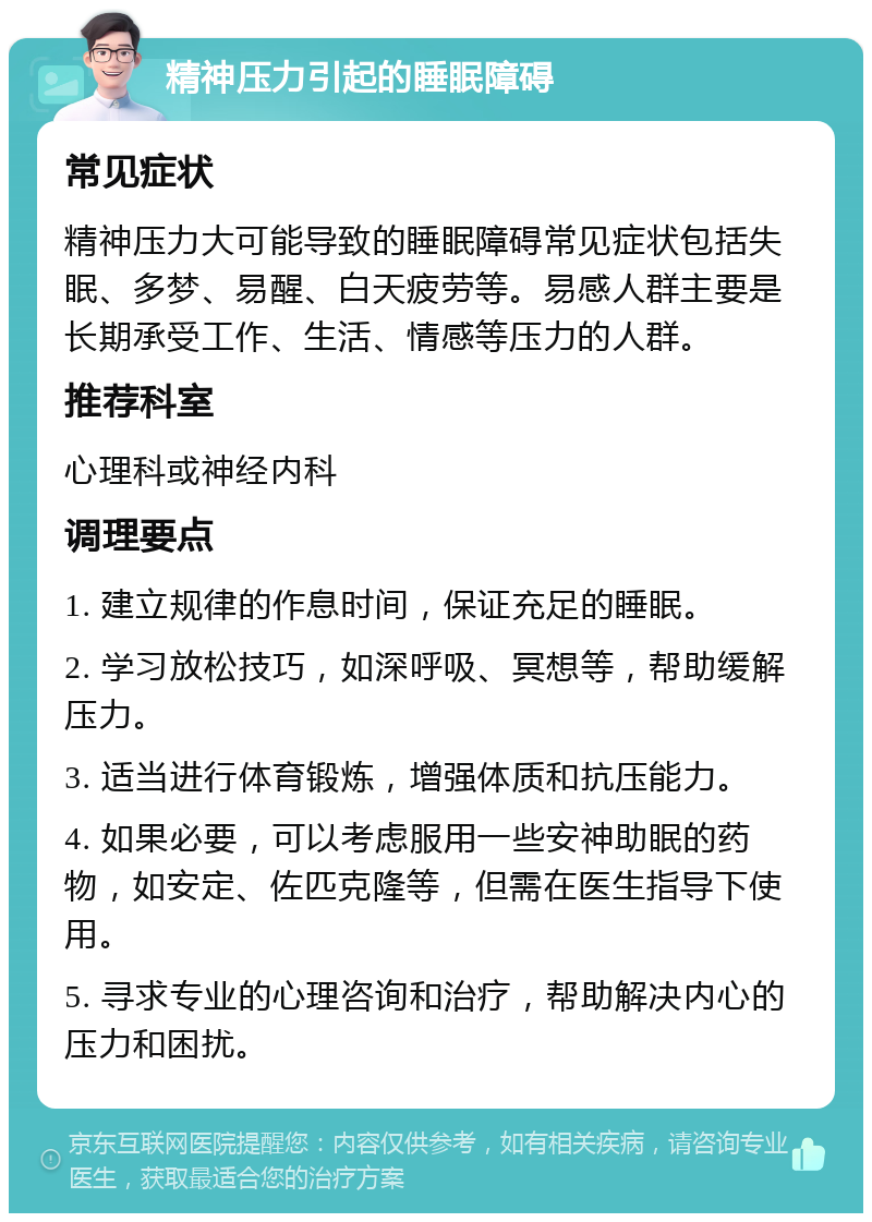 精神压力引起的睡眠障碍 常见症状 精神压力大可能导致的睡眠障碍常见症状包括失眠、多梦、易醒、白天疲劳等。易感人群主要是长期承受工作、生活、情感等压力的人群。 推荐科室 心理科或神经内科 调理要点 1. 建立规律的作息时间，保证充足的睡眠。 2. 学习放松技巧，如深呼吸、冥想等，帮助缓解压力。 3. 适当进行体育锻炼，增强体质和抗压能力。 4. 如果必要，可以考虑服用一些安神助眠的药物，如安定、佐匹克隆等，但需在医生指导下使用。 5. 寻求专业的心理咨询和治疗，帮助解决内心的压力和困扰。