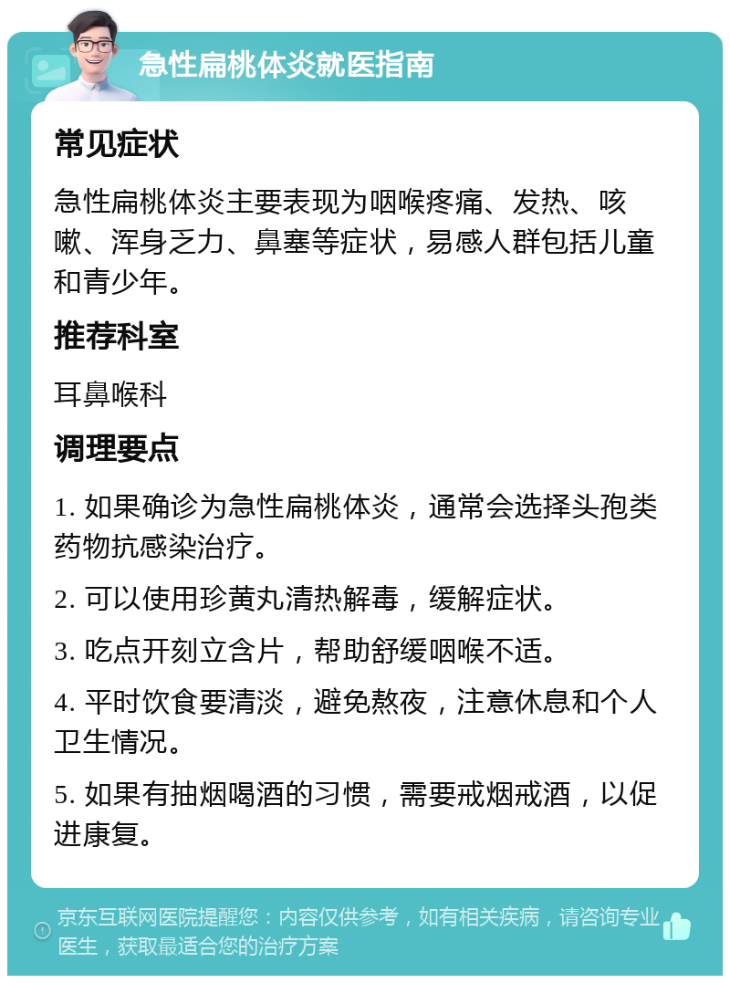 急性扁桃体炎就医指南 常见症状 急性扁桃体炎主要表现为咽喉疼痛、发热、咳嗽、浑身乏力、鼻塞等症状，易感人群包括儿童和青少年。 推荐科室 耳鼻喉科 调理要点 1. 如果确诊为急性扁桃体炎，通常会选择头孢类药物抗感染治疗。 2. 可以使用珍黄丸清热解毒，缓解症状。 3. 吃点开刻立含片，帮助舒缓咽喉不适。 4. 平时饮食要清淡，避免熬夜，注意休息和个人卫生情况。 5. 如果有抽烟喝酒的习惯，需要戒烟戒酒，以促进康复。