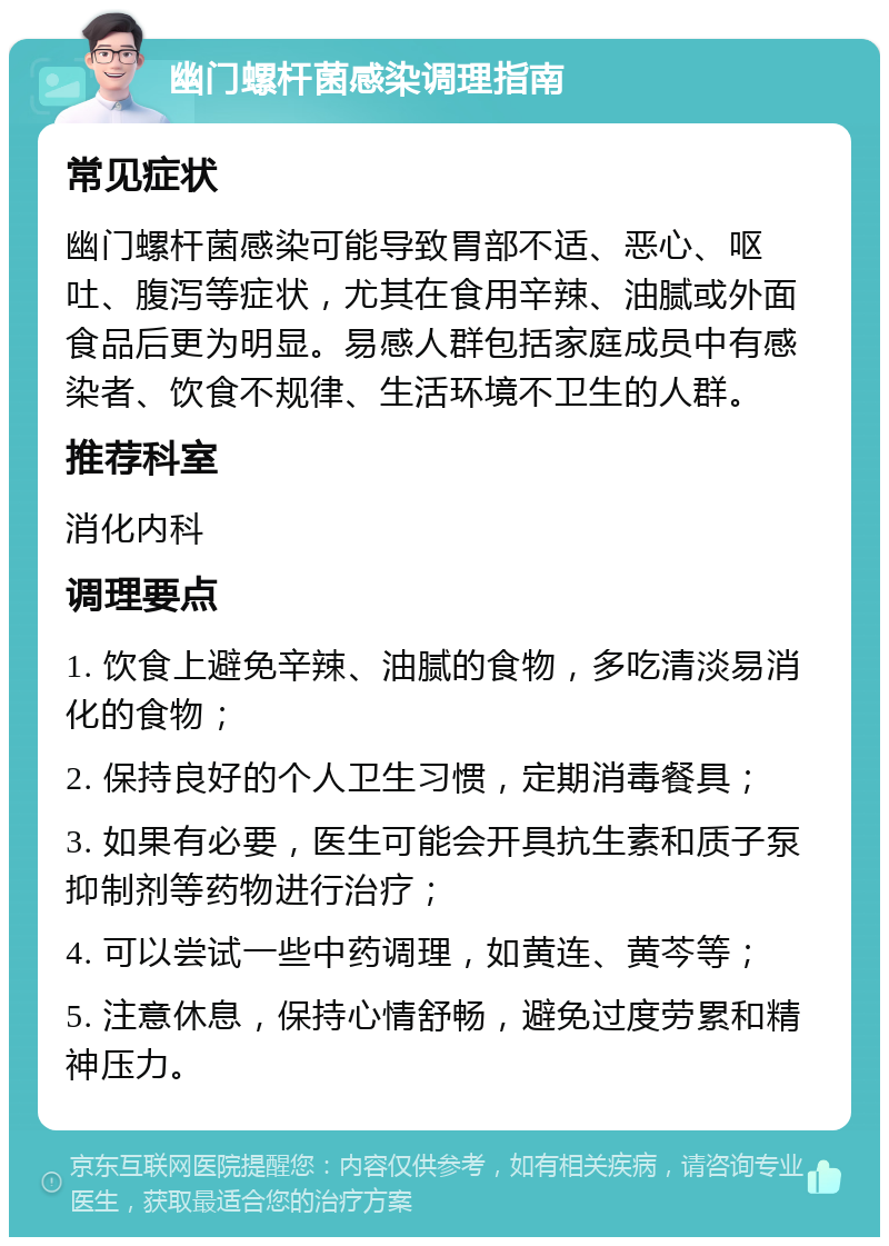 幽门螺杆菌感染调理指南 常见症状 幽门螺杆菌感染可能导致胃部不适、恶心、呕吐、腹泻等症状，尤其在食用辛辣、油腻或外面食品后更为明显。易感人群包括家庭成员中有感染者、饮食不规律、生活环境不卫生的人群。 推荐科室 消化内科 调理要点 1. 饮食上避免辛辣、油腻的食物，多吃清淡易消化的食物； 2. 保持良好的个人卫生习惯，定期消毒餐具； 3. 如果有必要，医生可能会开具抗生素和质子泵抑制剂等药物进行治疗； 4. 可以尝试一些中药调理，如黄连、黄芩等； 5. 注意休息，保持心情舒畅，避免过度劳累和精神压力。