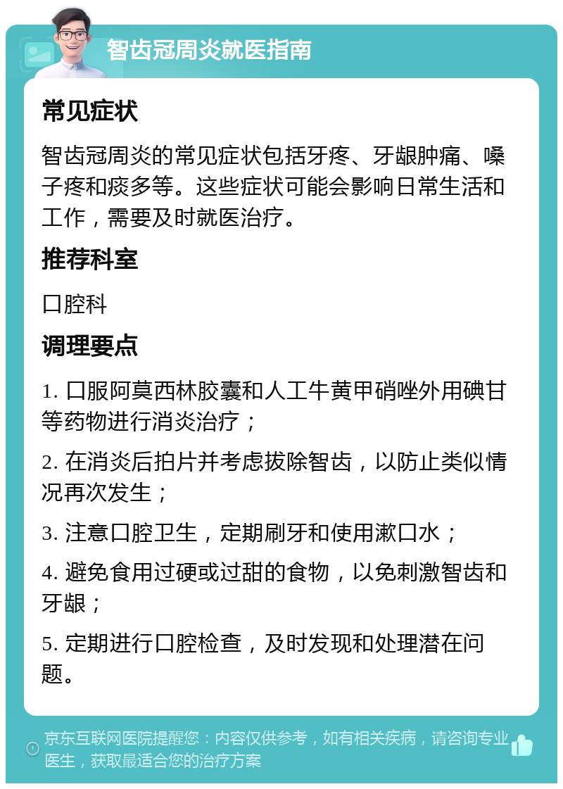 智齿冠周炎就医指南 常见症状 智齿冠周炎的常见症状包括牙疼、牙龈肿痛、嗓子疼和痰多等。这些症状可能会影响日常生活和工作，需要及时就医治疗。 推荐科室 口腔科 调理要点 1. 口服阿莫西林胶囊和人工牛黄甲硝唑外用碘甘等药物进行消炎治疗； 2. 在消炎后拍片并考虑拔除智齿，以防止类似情况再次发生； 3. 注意口腔卫生，定期刷牙和使用漱口水； 4. 避免食用过硬或过甜的食物，以免刺激智齿和牙龈； 5. 定期进行口腔检查，及时发现和处理潜在问题。