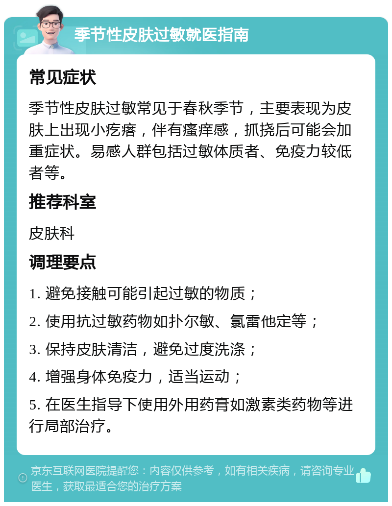 季节性皮肤过敏就医指南 常见症状 季节性皮肤过敏常见于春秋季节，主要表现为皮肤上出现小疙瘩，伴有瘙痒感，抓挠后可能会加重症状。易感人群包括过敏体质者、免疫力较低者等。 推荐科室 皮肤科 调理要点 1. 避免接触可能引起过敏的物质； 2. 使用抗过敏药物如扑尔敏、氯雷他定等； 3. 保持皮肤清洁，避免过度洗涤； 4. 增强身体免疫力，适当运动； 5. 在医生指导下使用外用药膏如激素类药物等进行局部治疗。