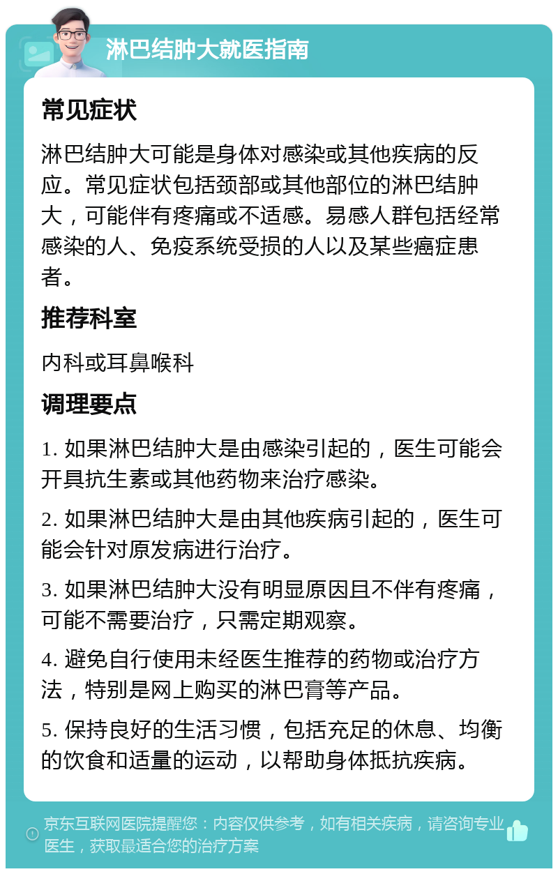 淋巴结肿大就医指南 常见症状 淋巴结肿大可能是身体对感染或其他疾病的反应。常见症状包括颈部或其他部位的淋巴结肿大，可能伴有疼痛或不适感。易感人群包括经常感染的人、免疫系统受损的人以及某些癌症患者。 推荐科室 内科或耳鼻喉科 调理要点 1. 如果淋巴结肿大是由感染引起的，医生可能会开具抗生素或其他药物来治疗感染。 2. 如果淋巴结肿大是由其他疾病引起的，医生可能会针对原发病进行治疗。 3. 如果淋巴结肿大没有明显原因且不伴有疼痛，可能不需要治疗，只需定期观察。 4. 避免自行使用未经医生推荐的药物或治疗方法，特别是网上购买的淋巴膏等产品。 5. 保持良好的生活习惯，包括充足的休息、均衡的饮食和适量的运动，以帮助身体抵抗疾病。