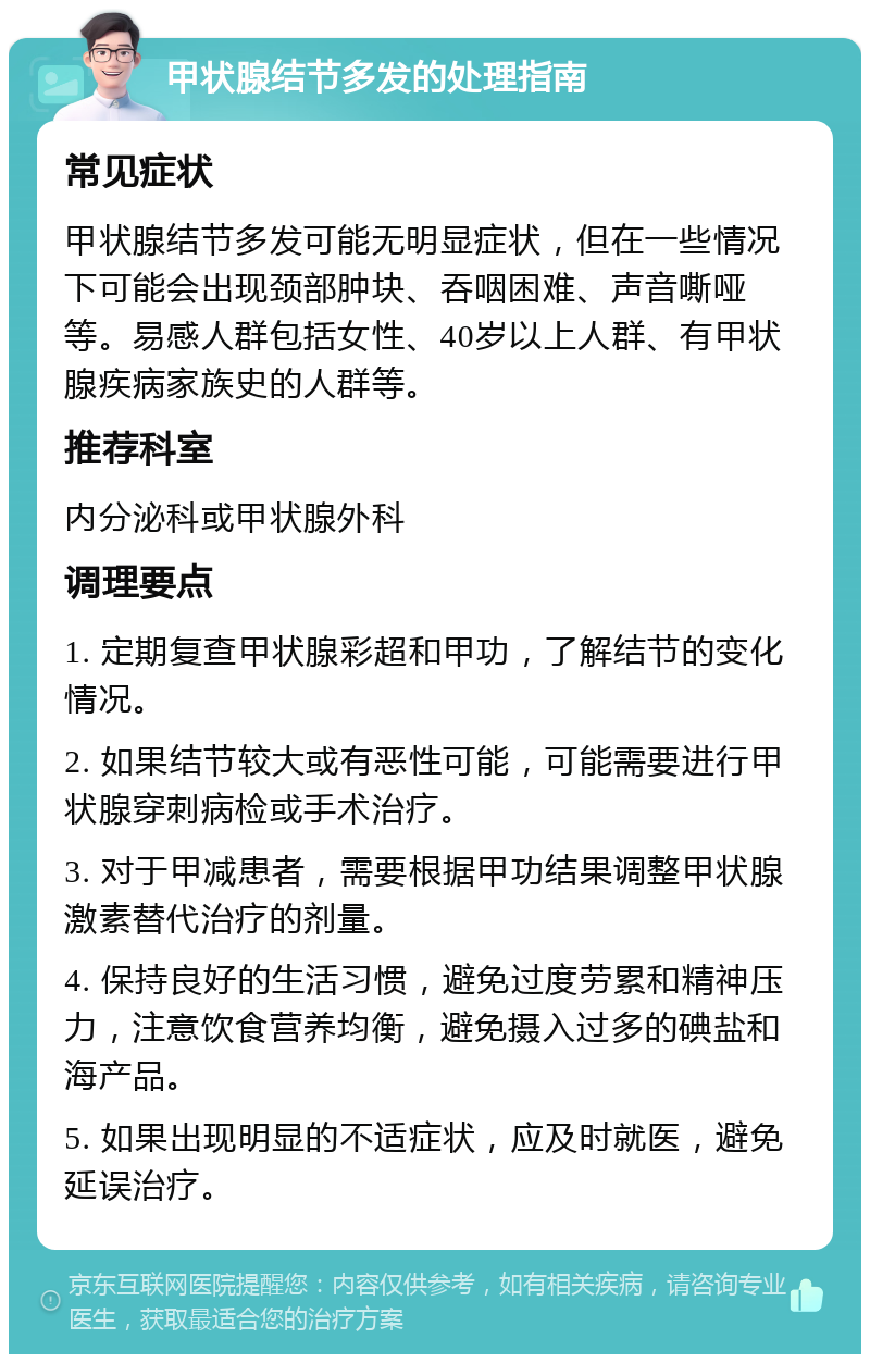 甲状腺结节多发的处理指南 常见症状 甲状腺结节多发可能无明显症状，但在一些情况下可能会出现颈部肿块、吞咽困难、声音嘶哑等。易感人群包括女性、40岁以上人群、有甲状腺疾病家族史的人群等。 推荐科室 内分泌科或甲状腺外科 调理要点 1. 定期复查甲状腺彩超和甲功，了解结节的变化情况。 2. 如果结节较大或有恶性可能，可能需要进行甲状腺穿刺病检或手术治疗。 3. 对于甲减患者，需要根据甲功结果调整甲状腺激素替代治疗的剂量。 4. 保持良好的生活习惯，避免过度劳累和精神压力，注意饮食营养均衡，避免摄入过多的碘盐和海产品。 5. 如果出现明显的不适症状，应及时就医，避免延误治疗。