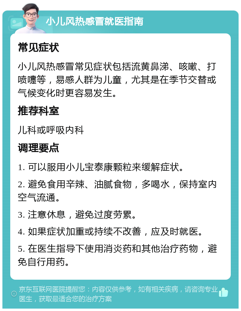 小儿风热感冒就医指南 常见症状 小儿风热感冒常见症状包括流黄鼻涕、咳嗽、打喷嚏等，易感人群为儿童，尤其是在季节交替或气候变化时更容易发生。 推荐科室 儿科或呼吸内科 调理要点 1. 可以服用小儿宝泰康颗粒来缓解症状。 2. 避免食用辛辣、油腻食物，多喝水，保持室内空气流通。 3. 注意休息，避免过度劳累。 4. 如果症状加重或持续不改善，应及时就医。 5. 在医生指导下使用消炎药和其他治疗药物，避免自行用药。