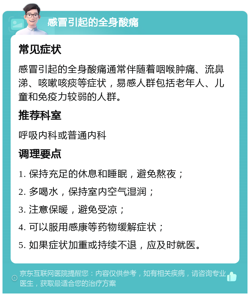 感冒引起的全身酸痛 常见症状 感冒引起的全身酸痛通常伴随着咽喉肿痛、流鼻涕、咳嗽咳痰等症状，易感人群包括老年人、儿童和免疫力较弱的人群。 推荐科室 呼吸内科或普通内科 调理要点 1. 保持充足的休息和睡眠，避免熬夜； 2. 多喝水，保持室内空气湿润； 3. 注意保暖，避免受凉； 4. 可以服用感康等药物缓解症状； 5. 如果症状加重或持续不退，应及时就医。