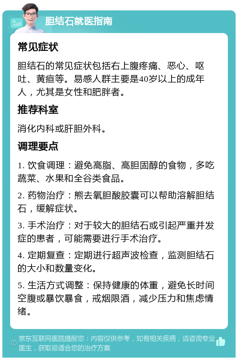 胆结石就医指南 常见症状 胆结石的常见症状包括右上腹疼痛、恶心、呕吐、黄疸等。易感人群主要是40岁以上的成年人，尤其是女性和肥胖者。 推荐科室 消化内科或肝胆外科。 调理要点 1. 饮食调理：避免高脂、高胆固醇的食物，多吃蔬菜、水果和全谷类食品。 2. 药物治疗：熊去氧胆酸胶囊可以帮助溶解胆结石，缓解症状。 3. 手术治疗：对于较大的胆结石或引起严重并发症的患者，可能需要进行手术治疗。 4. 定期复查：定期进行超声波检查，监测胆结石的大小和数量变化。 5. 生活方式调整：保持健康的体重，避免长时间空腹或暴饮暴食，戒烟限酒，减少压力和焦虑情绪。