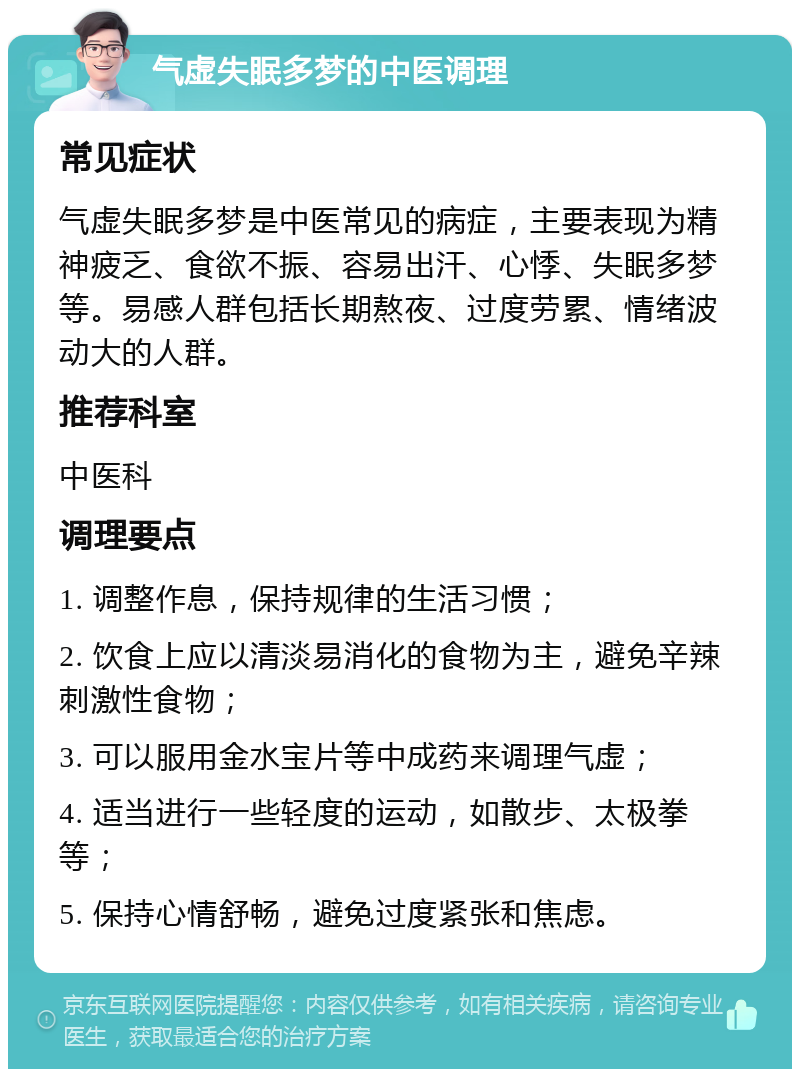 气虚失眠多梦的中医调理 常见症状 气虚失眠多梦是中医常见的病症，主要表现为精神疲乏、食欲不振、容易出汗、心悸、失眠多梦等。易感人群包括长期熬夜、过度劳累、情绪波动大的人群。 推荐科室 中医科 调理要点 1. 调整作息，保持规律的生活习惯； 2. 饮食上应以清淡易消化的食物为主，避免辛辣刺激性食物； 3. 可以服用金水宝片等中成药来调理气虚； 4. 适当进行一些轻度的运动，如散步、太极拳等； 5. 保持心情舒畅，避免过度紧张和焦虑。