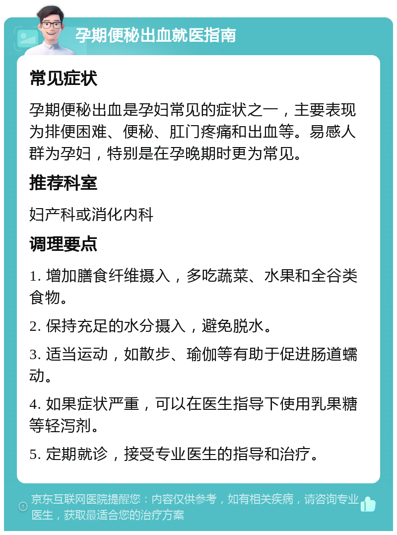 孕期便秘出血就医指南 常见症状 孕期便秘出血是孕妇常见的症状之一，主要表现为排便困难、便秘、肛门疼痛和出血等。易感人群为孕妇，特别是在孕晚期时更为常见。 推荐科室 妇产科或消化内科 调理要点 1. 增加膳食纤维摄入，多吃蔬菜、水果和全谷类食物。 2. 保持充足的水分摄入，避免脱水。 3. 适当运动，如散步、瑜伽等有助于促进肠道蠕动。 4. 如果症状严重，可以在医生指导下使用乳果糖等轻泻剂。 5. 定期就诊，接受专业医生的指导和治疗。