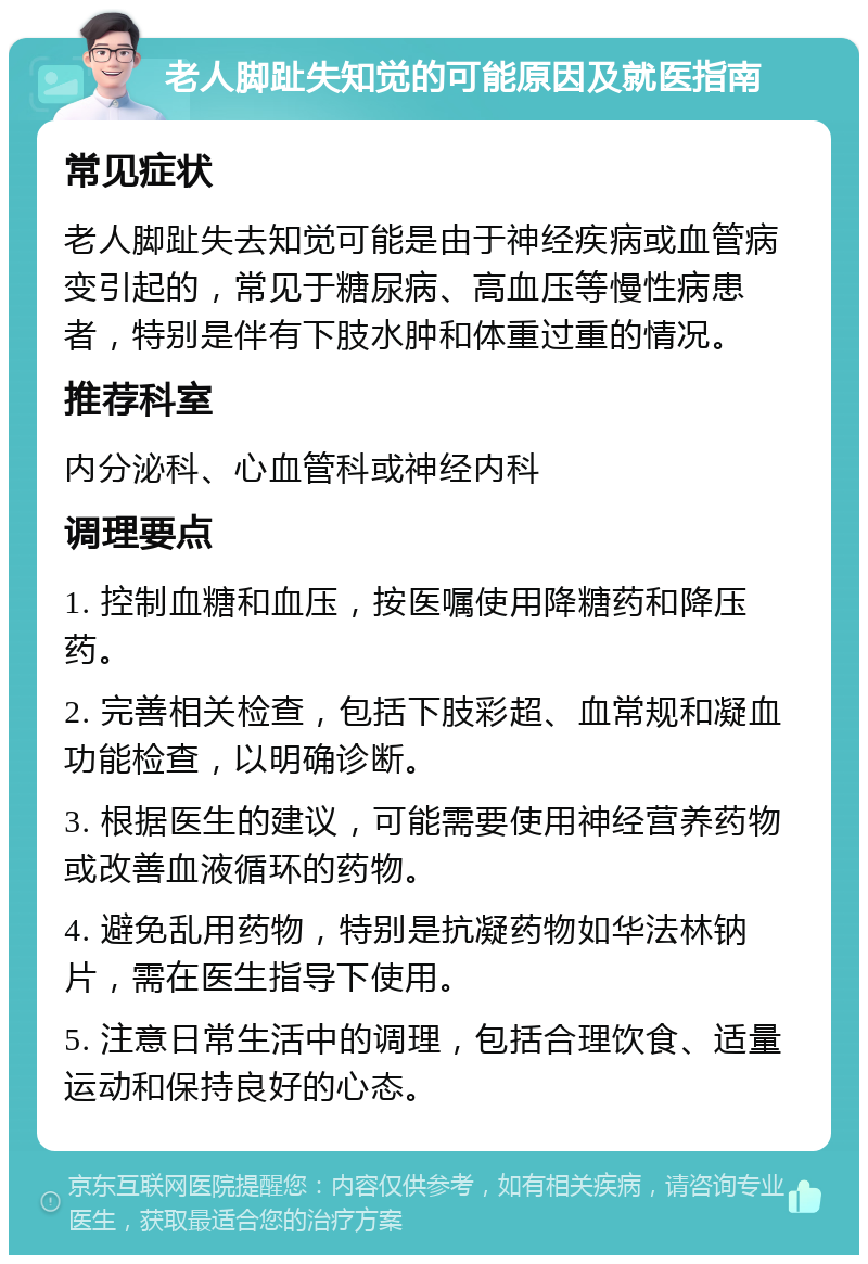 老人脚趾失知觉的可能原因及就医指南 常见症状 老人脚趾失去知觉可能是由于神经疾病或血管病变引起的，常见于糖尿病、高血压等慢性病患者，特别是伴有下肢水肿和体重过重的情况。 推荐科室 内分泌科、心血管科或神经内科 调理要点 1. 控制血糖和血压，按医嘱使用降糖药和降压药。 2. 完善相关检查，包括下肢彩超、血常规和凝血功能检查，以明确诊断。 3. 根据医生的建议，可能需要使用神经营养药物或改善血液循环的药物。 4. 避免乱用药物，特别是抗凝药物如华法林钠片，需在医生指导下使用。 5. 注意日常生活中的调理，包括合理饮食、适量运动和保持良好的心态。