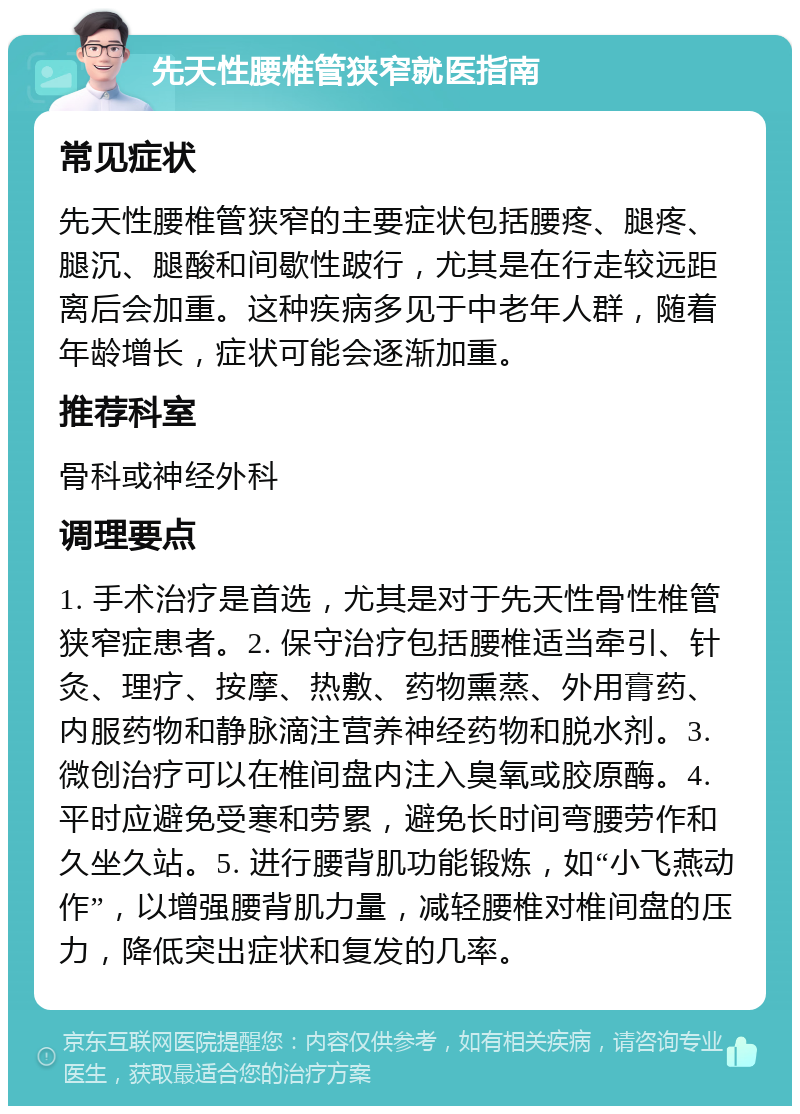 先天性腰椎管狭窄就医指南 常见症状 先天性腰椎管狭窄的主要症状包括腰疼、腿疼、腿沉、腿酸和间歇性跛行，尤其是在行走较远距离后会加重。这种疾病多见于中老年人群，随着年龄增长，症状可能会逐渐加重。 推荐科室 骨科或神经外科 调理要点 1. 手术治疗是首选，尤其是对于先天性骨性椎管狭窄症患者。2. 保守治疗包括腰椎适当牵引、针灸、理疗、按摩、热敷、药物熏蒸、外用膏药、内服药物和静脉滴注营养神经药物和脱水剂。3. 微创治疗可以在椎间盘内注入臭氧或胶原酶。4. 平时应避免受寒和劳累，避免长时间弯腰劳作和久坐久站。5. 进行腰背肌功能锻炼，如“小飞燕动作”，以增强腰背肌力量，减轻腰椎对椎间盘的压力，降低突出症状和复发的几率。