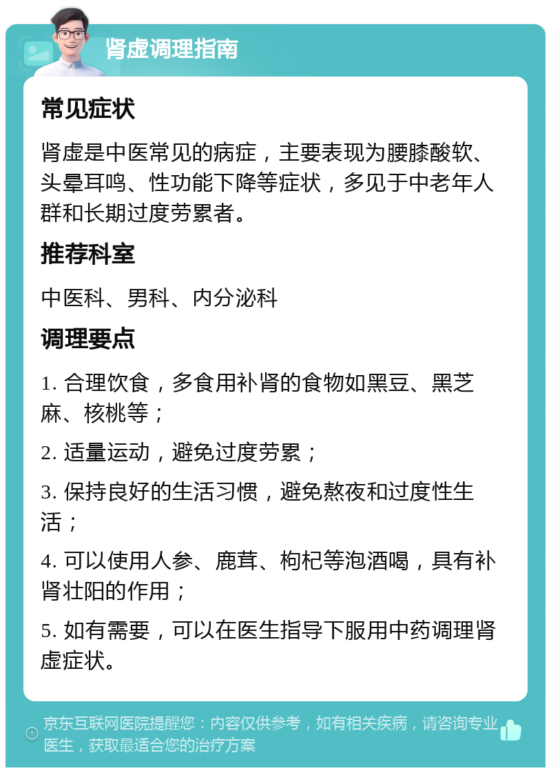 肾虚调理指南 常见症状 肾虚是中医常见的病症，主要表现为腰膝酸软、头晕耳鸣、性功能下降等症状，多见于中老年人群和长期过度劳累者。 推荐科室 中医科、男科、内分泌科 调理要点 1. 合理饮食，多食用补肾的食物如黑豆、黑芝麻、核桃等； 2. 适量运动，避免过度劳累； 3. 保持良好的生活习惯，避免熬夜和过度性生活； 4. 可以使用人参、鹿茸、枸杞等泡酒喝，具有补肾壮阳的作用； 5. 如有需要，可以在医生指导下服用中药调理肾虚症状。