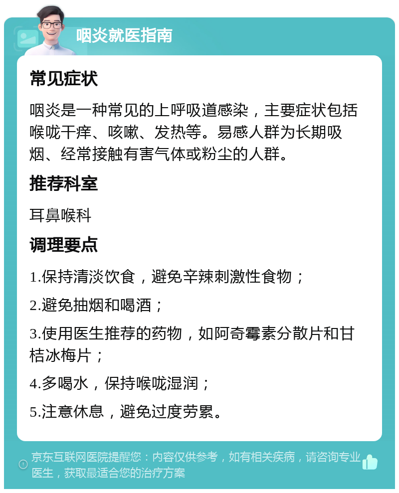 咽炎就医指南 常见症状 咽炎是一种常见的上呼吸道感染，主要症状包括喉咙干痒、咳嗽、发热等。易感人群为长期吸烟、经常接触有害气体或粉尘的人群。 推荐科室 耳鼻喉科 调理要点 1.保持清淡饮食，避免辛辣刺激性食物； 2.避免抽烟和喝酒； 3.使用医生推荐的药物，如阿奇霉素分散片和甘桔冰梅片； 4.多喝水，保持喉咙湿润； 5.注意休息，避免过度劳累。