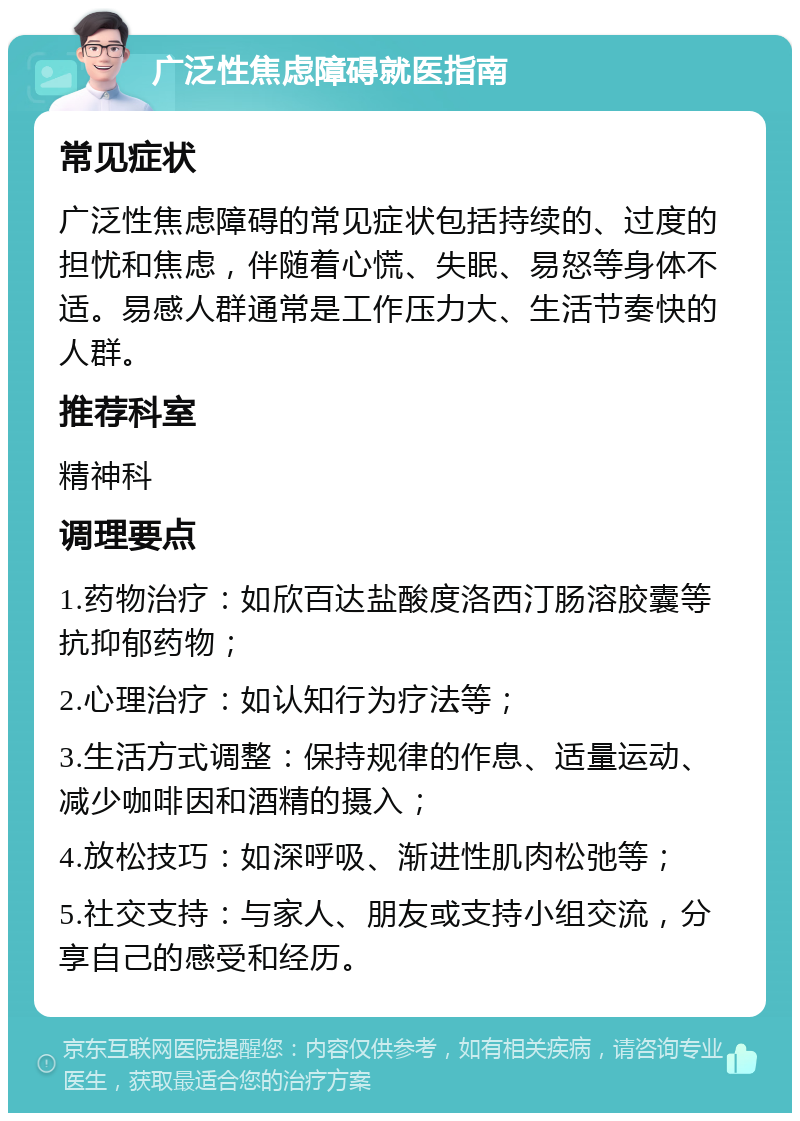 广泛性焦虑障碍就医指南 常见症状 广泛性焦虑障碍的常见症状包括持续的、过度的担忧和焦虑，伴随着心慌、失眠、易怒等身体不适。易感人群通常是工作压力大、生活节奏快的人群。 推荐科室 精神科 调理要点 1.药物治疗：如欣百达盐酸度洛西汀肠溶胶囊等抗抑郁药物； 2.心理治疗：如认知行为疗法等； 3.生活方式调整：保持规律的作息、适量运动、减少咖啡因和酒精的摄入； 4.放松技巧：如深呼吸、渐进性肌肉松弛等； 5.社交支持：与家人、朋友或支持小组交流，分享自己的感受和经历。