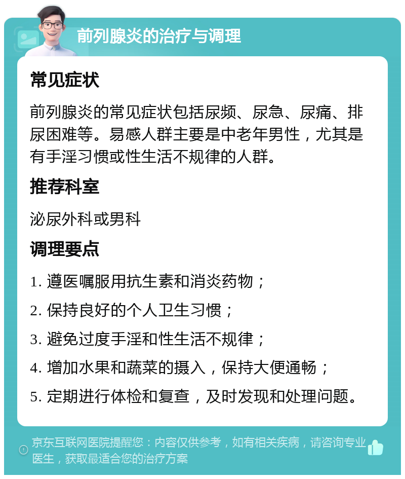 前列腺炎的治疗与调理 常见症状 前列腺炎的常见症状包括尿频、尿急、尿痛、排尿困难等。易感人群主要是中老年男性，尤其是有手淫习惯或性生活不规律的人群。 推荐科室 泌尿外科或男科 调理要点 1. 遵医嘱服用抗生素和消炎药物； 2. 保持良好的个人卫生习惯； 3. 避免过度手淫和性生活不规律； 4. 增加水果和蔬菜的摄入，保持大便通畅； 5. 定期进行体检和复查，及时发现和处理问题。