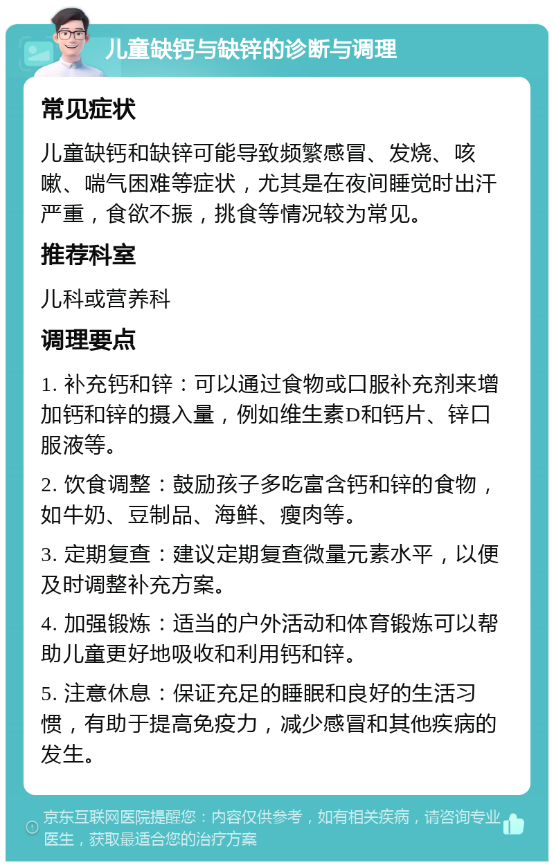 儿童缺钙与缺锌的诊断与调理 常见症状 儿童缺钙和缺锌可能导致频繁感冒、发烧、咳嗽、喘气困难等症状，尤其是在夜间睡觉时出汗严重，食欲不振，挑食等情况较为常见。 推荐科室 儿科或营养科 调理要点 1. 补充钙和锌：可以通过食物或口服补充剂来增加钙和锌的摄入量，例如维生素D和钙片、锌口服液等。 2. 饮食调整：鼓励孩子多吃富含钙和锌的食物，如牛奶、豆制品、海鲜、瘦肉等。 3. 定期复查：建议定期复查微量元素水平，以便及时调整补充方案。 4. 加强锻炼：适当的户外活动和体育锻炼可以帮助儿童更好地吸收和利用钙和锌。 5. 注意休息：保证充足的睡眠和良好的生活习惯，有助于提高免疫力，减少感冒和其他疾病的发生。