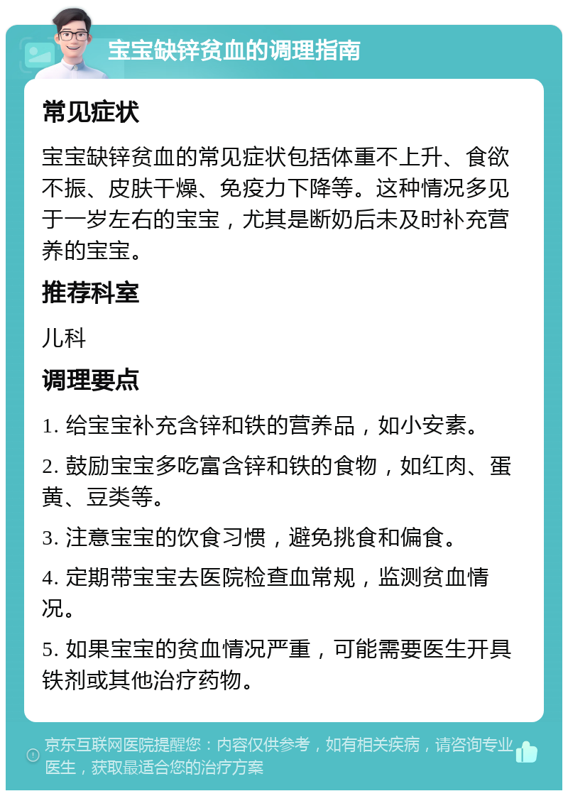 宝宝缺锌贫血的调理指南 常见症状 宝宝缺锌贫血的常见症状包括体重不上升、食欲不振、皮肤干燥、免疫力下降等。这种情况多见于一岁左右的宝宝，尤其是断奶后未及时补充营养的宝宝。 推荐科室 儿科 调理要点 1. 给宝宝补充含锌和铁的营养品，如小安素。 2. 鼓励宝宝多吃富含锌和铁的食物，如红肉、蛋黄、豆类等。 3. 注意宝宝的饮食习惯，避免挑食和偏食。 4. 定期带宝宝去医院检查血常规，监测贫血情况。 5. 如果宝宝的贫血情况严重，可能需要医生开具铁剂或其他治疗药物。