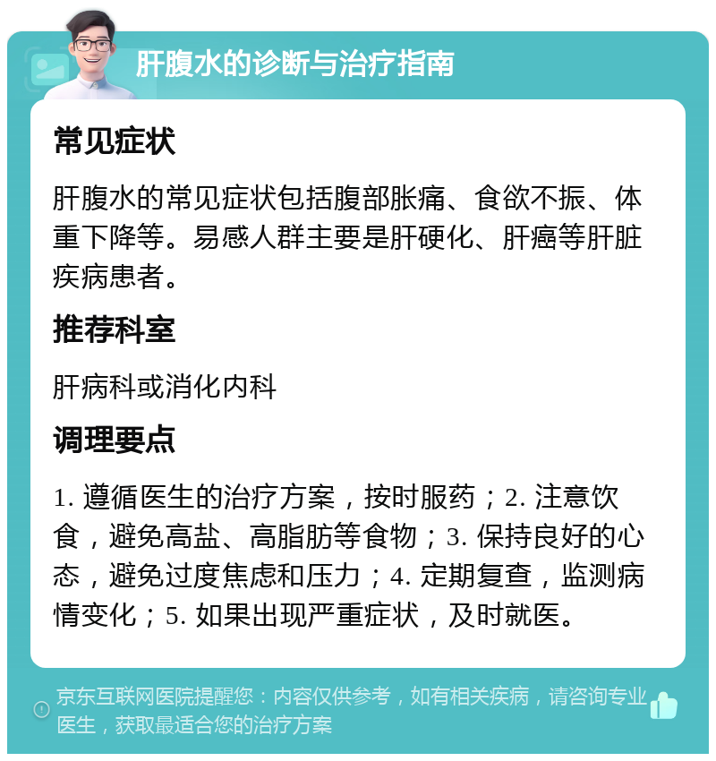 肝腹水的诊断与治疗指南 常见症状 肝腹水的常见症状包括腹部胀痛、食欲不振、体重下降等。易感人群主要是肝硬化、肝癌等肝脏疾病患者。 推荐科室 肝病科或消化内科 调理要点 1. 遵循医生的治疗方案，按时服药；2. 注意饮食，避免高盐、高脂肪等食物；3. 保持良好的心态，避免过度焦虑和压力；4. 定期复查，监测病情变化；5. 如果出现严重症状，及时就医。