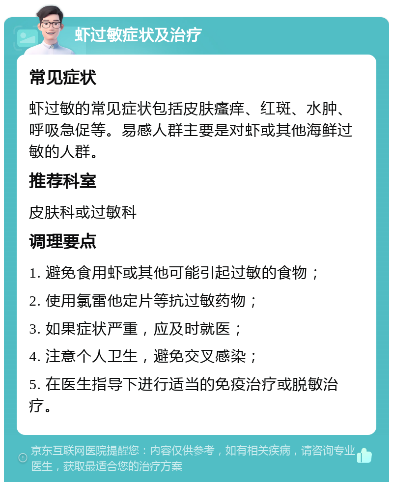 虾过敏症状及治疗 常见症状 虾过敏的常见症状包括皮肤瘙痒、红斑、水肿、呼吸急促等。易感人群主要是对虾或其他海鲜过敏的人群。 推荐科室 皮肤科或过敏科 调理要点 1. 避免食用虾或其他可能引起过敏的食物； 2. 使用氯雷他定片等抗过敏药物； 3. 如果症状严重，应及时就医； 4. 注意个人卫生，避免交叉感染； 5. 在医生指导下进行适当的免疫治疗或脱敏治疗。