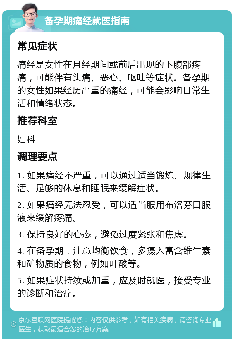 备孕期痛经就医指南 常见症状 痛经是女性在月经期间或前后出现的下腹部疼痛，可能伴有头痛、恶心、呕吐等症状。备孕期的女性如果经历严重的痛经，可能会影响日常生活和情绪状态。 推荐科室 妇科 调理要点 1. 如果痛经不严重，可以通过适当锻炼、规律生活、足够的休息和睡眠来缓解症状。 2. 如果痛经无法忍受，可以适当服用布洛芬口服液来缓解疼痛。 3. 保持良好的心态，避免过度紧张和焦虑。 4. 在备孕期，注意均衡饮食，多摄入富含维生素和矿物质的食物，例如叶酸等。 5. 如果症状持续或加重，应及时就医，接受专业的诊断和治疗。