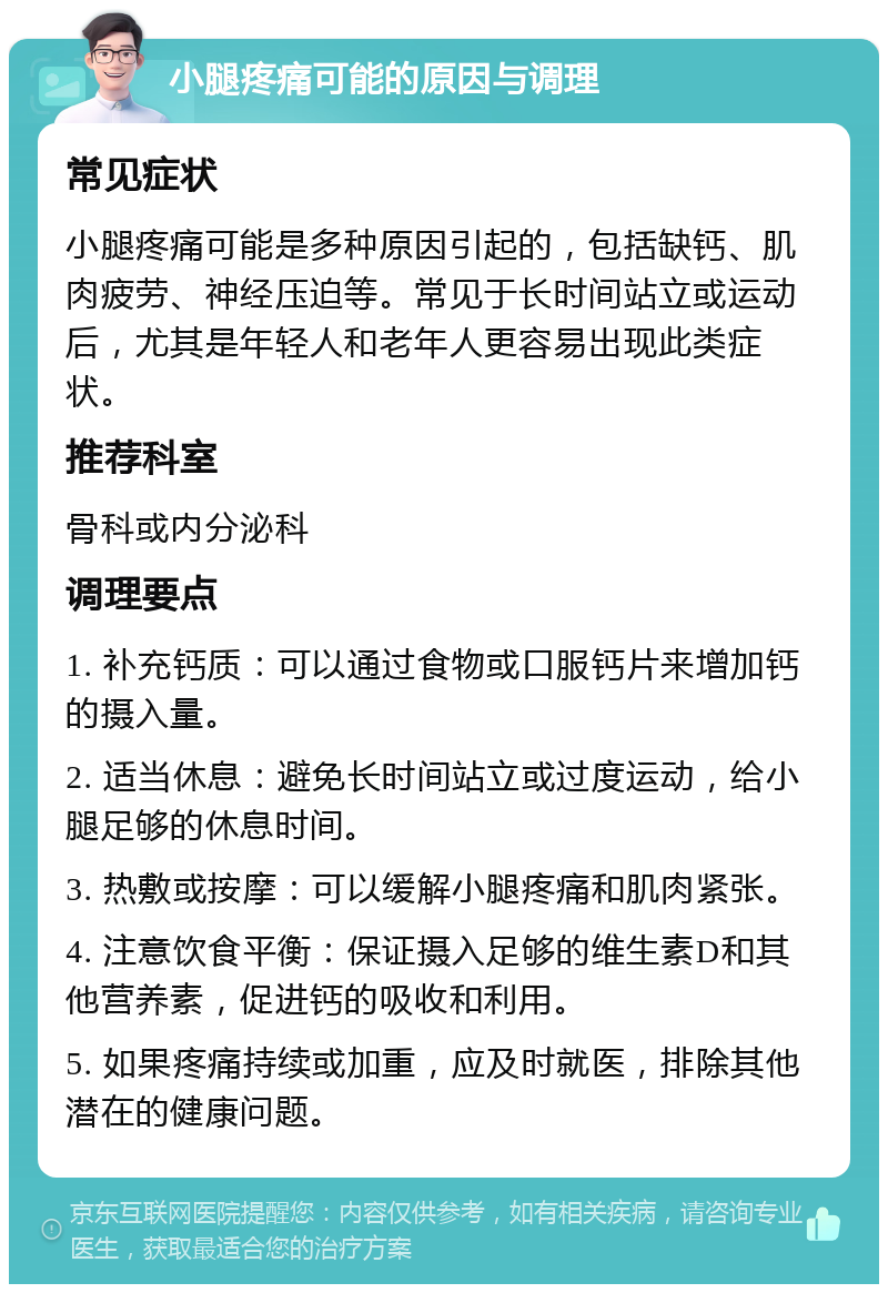 小腿疼痛可能的原因与调理 常见症状 小腿疼痛可能是多种原因引起的，包括缺钙、肌肉疲劳、神经压迫等。常见于长时间站立或运动后，尤其是年轻人和老年人更容易出现此类症状。 推荐科室 骨科或内分泌科 调理要点 1. 补充钙质：可以通过食物或口服钙片来增加钙的摄入量。 2. 适当休息：避免长时间站立或过度运动，给小腿足够的休息时间。 3. 热敷或按摩：可以缓解小腿疼痛和肌肉紧张。 4. 注意饮食平衡：保证摄入足够的维生素D和其他营养素，促进钙的吸收和利用。 5. 如果疼痛持续或加重，应及时就医，排除其他潜在的健康问题。