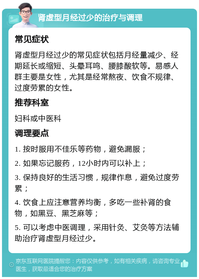 肾虚型月经过少的治疗与调理 常见症状 肾虚型月经过少的常见症状包括月经量减少、经期延长或缩短、头晕耳鸣、腰膝酸软等。易感人群主要是女性，尤其是经常熬夜、饮食不规律、过度劳累的女性。 推荐科室 妇科或中医科 调理要点 1. 按时服用不佳乐等药物，避免漏服； 2. 如果忘记服药，12小时内可以补上； 3. 保持良好的生活习惯，规律作息，避免过度劳累； 4. 饮食上应注意营养均衡，多吃一些补肾的食物，如黑豆、黑芝麻等； 5. 可以考虑中医调理，采用针灸、艾灸等方法辅助治疗肾虚型月经过少。