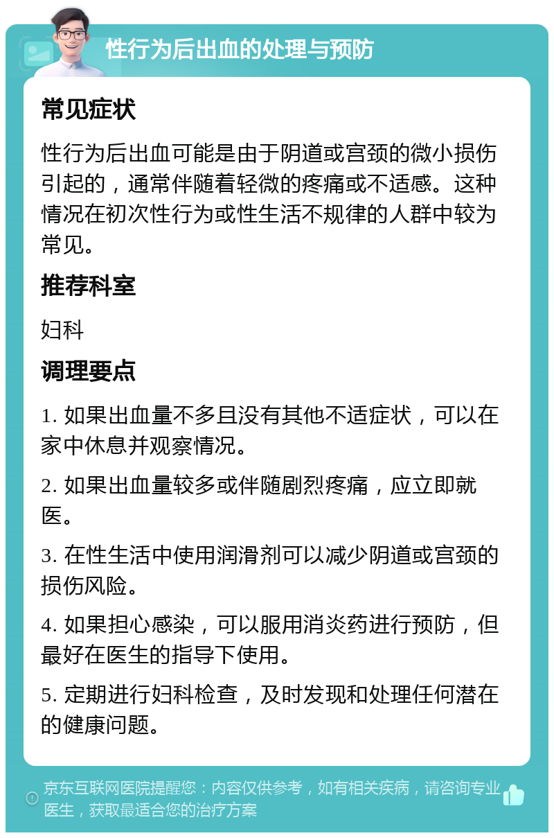 性行为后出血的处理与预防 常见症状 性行为后出血可能是由于阴道或宫颈的微小损伤引起的，通常伴随着轻微的疼痛或不适感。这种情况在初次性行为或性生活不规律的人群中较为常见。 推荐科室 妇科 调理要点 1. 如果出血量不多且没有其他不适症状，可以在家中休息并观察情况。 2. 如果出血量较多或伴随剧烈疼痛，应立即就医。 3. 在性生活中使用润滑剂可以减少阴道或宫颈的损伤风险。 4. 如果担心感染，可以服用消炎药进行预防，但最好在医生的指导下使用。 5. 定期进行妇科检查，及时发现和处理任何潜在的健康问题。