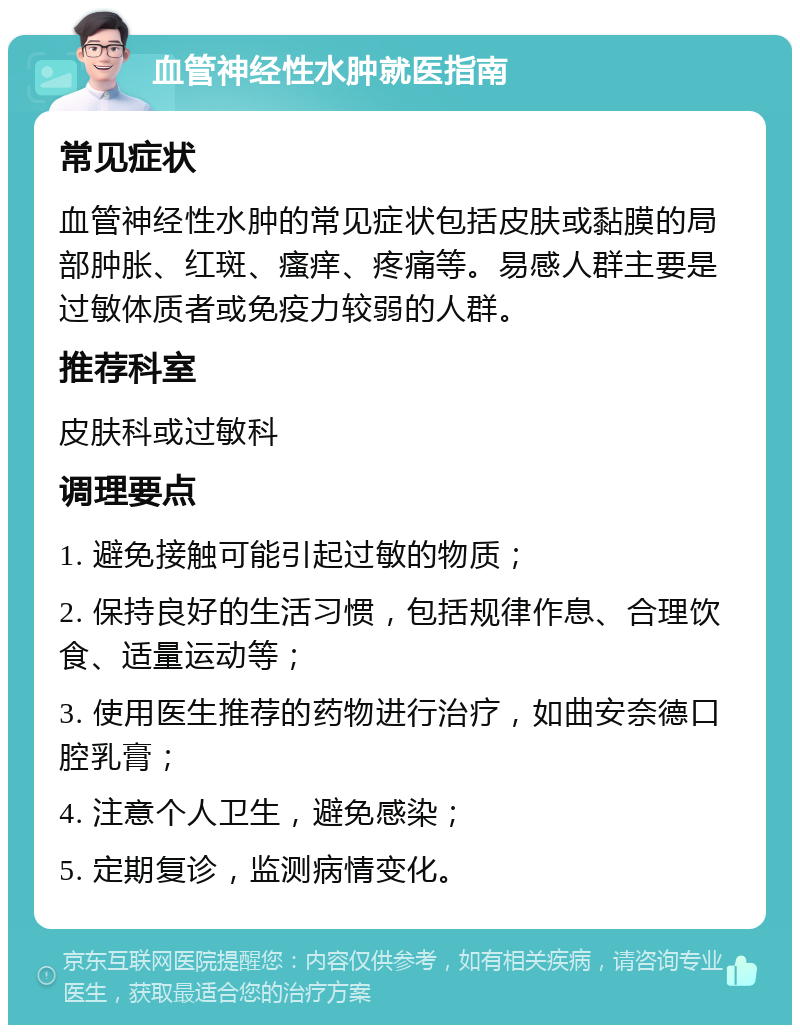 血管神经性水肿就医指南 常见症状 血管神经性水肿的常见症状包括皮肤或黏膜的局部肿胀、红斑、瘙痒、疼痛等。易感人群主要是过敏体质者或免疫力较弱的人群。 推荐科室 皮肤科或过敏科 调理要点 1. 避免接触可能引起过敏的物质； 2. 保持良好的生活习惯，包括规律作息、合理饮食、适量运动等； 3. 使用医生推荐的药物进行治疗，如曲安奈德口腔乳膏； 4. 注意个人卫生，避免感染； 5. 定期复诊，监测病情变化。