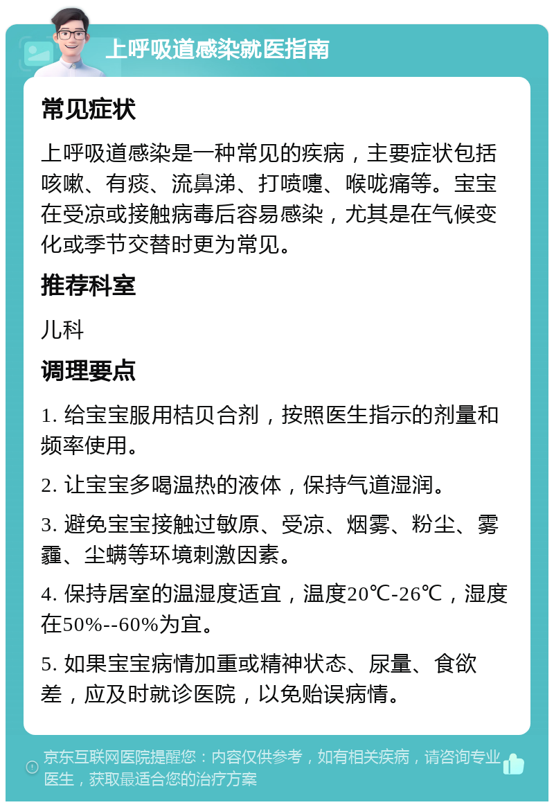 上呼吸道感染就医指南 常见症状 上呼吸道感染是一种常见的疾病，主要症状包括咳嗽、有痰、流鼻涕、打喷嚏、喉咙痛等。宝宝在受凉或接触病毒后容易感染，尤其是在气候变化或季节交替时更为常见。 推荐科室 儿科 调理要点 1. 给宝宝服用桔贝合剂，按照医生指示的剂量和频率使用。 2. 让宝宝多喝温热的液体，保持气道湿润。 3. 避免宝宝接触过敏原、受凉、烟雾、粉尘、雾霾、尘螨等环境刺激因素。 4. 保持居室的温湿度适宜，温度20℃-26℃，湿度在50%--60%为宜。 5. 如果宝宝病情加重或精神状态、尿量、食欲差，应及时就诊医院，以免贻误病情。