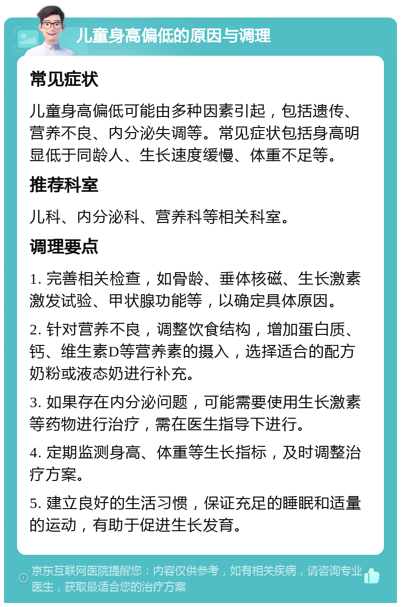 儿童身高偏低的原因与调理 常见症状 儿童身高偏低可能由多种因素引起，包括遗传、营养不良、内分泌失调等。常见症状包括身高明显低于同龄人、生长速度缓慢、体重不足等。 推荐科室 儿科、内分泌科、营养科等相关科室。 调理要点 1. 完善相关检查，如骨龄、垂体核磁、生长激素激发试验、甲状腺功能等，以确定具体原因。 2. 针对营养不良，调整饮食结构，增加蛋白质、钙、维生素D等营养素的摄入，选择适合的配方奶粉或液态奶进行补充。 3. 如果存在内分泌问题，可能需要使用生长激素等药物进行治疗，需在医生指导下进行。 4. 定期监测身高、体重等生长指标，及时调整治疗方案。 5. 建立良好的生活习惯，保证充足的睡眠和适量的运动，有助于促进生长发育。