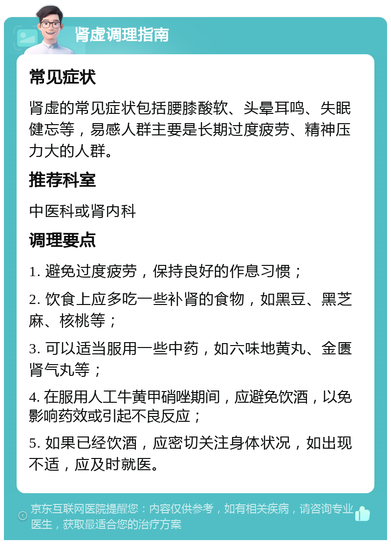 肾虚调理指南 常见症状 肾虚的常见症状包括腰膝酸软、头晕耳鸣、失眠健忘等，易感人群主要是长期过度疲劳、精神压力大的人群。 推荐科室 中医科或肾内科 调理要点 1. 避免过度疲劳，保持良好的作息习惯； 2. 饮食上应多吃一些补肾的食物，如黑豆、黑芝麻、核桃等； 3. 可以适当服用一些中药，如六味地黄丸、金匮肾气丸等； 4. 在服用人工牛黄甲硝唑期间，应避免饮酒，以免影响药效或引起不良反应； 5. 如果已经饮酒，应密切关注身体状况，如出现不适，应及时就医。