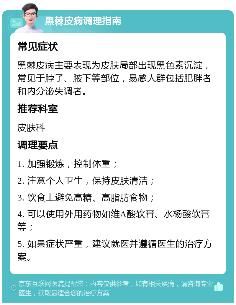 黑棘皮病调理指南 常见症状 黑棘皮病主要表现为皮肤局部出现黑色素沉淀，常见于脖子、腋下等部位，易感人群包括肥胖者和内分泌失调者。 推荐科室 皮肤科 调理要点 1. 加强锻炼，控制体重； 2. 注意个人卫生，保持皮肤清洁； 3. 饮食上避免高糖、高脂肪食物； 4. 可以使用外用药物如维A酸软膏、水杨酸软膏等； 5. 如果症状严重，建议就医并遵循医生的治疗方案。